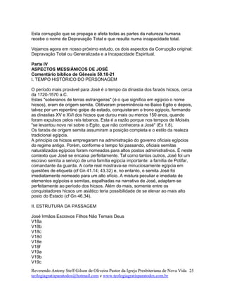 Esta corrupção que se propaga e afeta todas as partes da natureza humana
recebe o nome de Depravação Total e que resulta numa incapacidade total.
Vejamos agora em nosso próximo estudo, os dois aspectos da Corrupção original:
Depravação Total ou Generalizada e a Incapacidade Espiritual.
Parte IV
ASPECTOS MESSIÂNICOS DE JOSÉ
Comentário bíblico de Gênesis 50.18-21
I. TEMPO HISTÓRICO DO PERSONAGEM
O período mais provável para José é o tempo da dinastia dos faraós hicsos, cerca
da 1720-1570 a.C.
Estes "soberanos de terras estrangeiras" (é o que significa em egípcio o nome
hicsos), eram de origem semita. Obtiveram proeminência no Baixo Egito e depois,
talvez por um repentino golpe de estado, conquistaram o trono egípcio, formando
as dinastias XV e XVI dos hicsos que durou mais ou menos 150 anos, quando
foram expulsos pelos reis tebanos. Esta é a razão porque nos tempos de Moisés
"se levantou novo rei sobre o Egito, que não conhecera a José" (Ex 1.8).
Os faraós de origem semita assumiram a posição completa e o estilo da realeza
tradicional egípcia.
A princípio os hicsos empregaram na administração do governo oficiais egípcios
do regime antigo. Porém, conforme o tempo foi passando, oficiais semitas
naturalizados egípcios foram nomeados para altos postos administrativos. É neste
contexto que José se encaixa perfeitamente. Tal como tantos outros, José foi um
escravo semita a serviço de uma família egípcia importante: a família de Potifar,
comandante da guarda. A corte real mostrava-se minuciosamente egípcia em
questões de etiqueta (cf Gn 41.14; 43.32) e, no entanto, o semita José foi
imediatamente nomeado para um alto ofício. A mistura peculiar e imediata de
elementos egípcios e semitas, espalhadas na narrativa de José, adaptam-se
perfeitamente ao período dos hicsos. Além do mais, somente entre os
conquistadores hicsos um asiático teria possibilidade de se elevar ao mais alto
posto do Estado (cf Gn 46.34).
II. ESTRUTURA DA PASSAGEM
José Irmãos Escravos Filhos Não Temais Deus
V18a
V18b
V18c
V18d
V18e
V18f
V19a
V19b
V19c
Reverendo Antony Steff Gilson de Oliveira Pastor da Igreja Presbiteriana de Nova Vida
teologiagratisparatodos@hotmail.com e www.teologiagratisparatodos.com.br
25
 