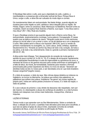 O Decálogo fala sobre o culto, pois que a dignidade do culto, a glória, a
manifestação e a presença são a dimensão vertical de Deus. Porque Deus é
Único, surge o culto, e deve Ele ser cultuado do modo digno e correto.
Os mandamentos falam em exclusividade. Na Idade Antiga, quando alguém se
mudava para outra região ou país, adotava o deus daquele país ou região. Se
Filístia, Dagon; entre os cananeus, Baal; Marduque na Babilônia; Kemosh entre os
moabitas. Assim se explica Rute dizendo a Noeme, sua sogra: "o teu Deus será o
meu Deus" (Rt 1.16b); Rute era moabita.
O que o Decálogo ensina é que quando alguém tem o Eterno como Deus, há
exclusividade, quebrantamento e entrega; numa palavra: Consagração. É nesse
quadro que se aplica a palavra de Jesus: "Ninguém pode servir a dois senhores;
porque ou há de odiar a um e amar o outro, ou há de dedicar-se a um e desprezar
o outro. Não podeis servir a Deus e às riquezas" (Mt 6.24), que é a versão do
primeiro mandamento no evangelho, ou, como Jesus, ainda, enfatiza, repetindo
Deuteronômio 6.5, "Amarás ao senhor teu Deus de todo o teu coração, de toda a
tua alma, e de todo o teu entendimento. Este é o grande e primeiro mandamento"
(Mt 22.37, 38).
A ética anda meio trôpega. Tem desaparecido do coração de muita gente o
sentido do que é correto (cf. Is 59.14, 15). É o desejo de enriquecer rapidamente;
são as aplicações fraudulentas à custa da ingenuidade ou ignorância do povo; a
remessa de lucros ou de ganhos escusos para contas anônimas no estrangeiro. É
a falta de ética, de moral, de honestidade, bastando para resolver a fórmula
preconizada pelo jurista Capistrano de Abreu no início do século: "deveriam ser
abolidas todas as leis no nosso país, e ser decretada uma só: que todo brasileiro
tivesse vergonha!"(negrito nosso).
É o ídolo do sucesso; o ídolo da raça. São vítimas dessa idolatria os indianos na
Inglaterra, os turcos na Alemanha, os judeus que sofrem dos palestinos, os
palestinos que sofrem dos judeus, brasileiros "da gema" em outras regiões do
próprio país, índios em vários países (inclusive no nosso). É o ídolo da nação; o
ídolo do partido.
É o uso e abuso do próximo: o seu direito de descanso não respeitado, nem por
ele mesmo; é o desrespeito e abuso de confiança do adultério; e a vida humana
tratada com desprezo nos crimes mais hediondos, mesquinhos, infames e
impunes.
LIÇÕES ETERNAS
Temos muito o que aprender com os Dez Mandamentos. Sobre a vontade de
Deus: a eleição de um povo, e padrões mais elevados para esse povo escolhido, e
que isso se aplica à Igreja de Jesus Cristo, expressão concreta da vontade
salvadora de Deus, e sem cor sectária na afirmação de Pedro:
Reverendo Antony Steff Gilson de Oliveira Pastor da Igreja Presbiteriana de Nova Vida
teologiagratisparatodos@hotmail.com e www.teologiagratisparatodos.com.br
29
 