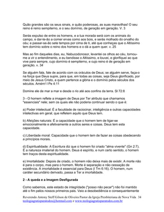 Quão grandes são os seus sinais, e quão poderosas, as suas maravilhas! O seu
reino é reino sempiterno, e o seu domínio, de geração em geração. V. 3
Serás expulso de entre os homens, e a tua morada será com os animais do
campo, e dar-te-ão a comer ervas como aos bois, e serás molhado do orvalho do
céu; e passar-se-ão sete tempos por cima de ti, até que conheças que o Altíssimo
tem domínio sobre o reino dos homens e o dá a quem quer. v. 25
Mas ao fim daqueles dias, eu, Nabucodonosor, levantei os olhos ao céu, tornou-
me a vir o entendimento, e eu bendisse o Altíssimo, e louvei, e glorifiquei ao que
vive para sempre, cujo domínio é sempiterno, e cujo reino é de geração em
geração. v. 34
Se alguém fala, fale de acordo com os oráculos de Deus; se alguém serve, faça-o
na força que Deus supre, para que, em todas as coisas, seja Deus glorificado, por
meio de Jesus Cristo, a quem pertence a glória e o domínio pelos séculos dos
séculos. Amém! I Pe 4:11
Domine ele de mar a mar e desde o rio até aos confins da terra. Sl 72:8
3 - O homem reflete a imagem de Deus por Ter atributo que chamamos
"essenciais" nele; sem os quais ele não poderia continuar sendo o que é:
a) Poder intelectual: É a faculdade de raciocinar, inteligência e outras capacidades
intelectivas em geral, que refletem aquilo que Deus tem.
b) Afeições naturais: É a capacidade que o homem tem de ligar-se
emocionalmente e afetivamente a outros seres e coisas. Deus tem esta
capacidade.
c) Liberdade moral: Capacidade que o homem tem de fazer as coisas obedecendo
a princípios morais.
d) Espiritualidade: A Escritura diz que o homem foi criado "alma vivente" (Gn 2:7).
É a natureza imaterial do homem. Deus é espírito, e num certo sentido, o homem
tem traços desta espiritualidade.
e) Imortalidade: Depois de criado, o homem não deixa mais de existir. A morte não
é para o corpo, mas para o homem. Morte é separação e não cessação de
existência. A imortalidade é essencial para Deus (I Tm 6:16). O homem, num
caráter secundário derivado, passa a Ter a imortalidade.
2 - A queda e a Imagem Desfigurada
Como sabemos, este estado de integridade ("posso não pecar") não foi mantido
até o fim pelos nossos primeiros pais. Veio a desobediência e consequentemente
Reverendo Antony Steff Gilson de Oliveira Pastor da Igreja Presbiteriana de Nova Vida
teologiagratisparatodos@hotmail.com e www.teologiagratisparatodos.com.br
34
 