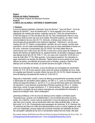 Parte I
Estudo do Velho Testamento
A Integridade Original da Natureza Humana
Parte II
A ARCA DA ALIANÇA: HISTÓRIA E SIGNIFICADO
I. História:
A arca da aliança (também chamada "arca do Senhor", "arca de Deus", "arca da
aliança do Senhor", "arca do testemunho" e "arca sagrada") era uma caixa
retangular de madeira de acácia, medindo cerca de 1,20m de comprimento e
0,75m de largura x 0,75m de altura (Ex 25.10). Seu revestimento interno e sua
cobertura externa eram de ouro puro batido. Na parte superior, ao redor, havia
uma bordadura de ouro (Ex 25.11). Contudo, a tampa que cobria a arca,
denominada de propiciatório (em hebraico kappõret, "cobertura"), era de ouro
maciço (Ex 25.17). Sobre o propiciatório, também de ouro maciço, haviam dois
querubins, um em cada extremidade da arca com as asas estendidas à frente um
do outro, cobrindo o propiciatório (Ex 25.18-20). Do meio deles Deus se
comunicava com o Seu povo (Ex 25.22). A arca era a única peça de mobília no
Santo dos Santos do tabernáculo (e, posteriormente, do templo) e abrigava cópias
das tábuas da lei (Ex 25.16; 2 Rs 11.12), um vaso com maná (Ex 16.33,34) e a
vara de Arão (Nm 17.10). Mas quando, numa época posterior, foi colocada no
lugar santíssimo do templo de Salomão, "Nada havia na arca senão só as duas
tábuas de pedra, que Moisés ali pusera junto a Horebe, quando o Senhor fez
aliança com os filhos de Israel, ao saírem da terra do Egito" (I Rs 8.9).
Antes da construção do templo, a arca da aliança era carregada por sacerdotes
levitas (cf. 2 Cr 35.3) que usavam duas varas de acácia revestidas de ouro, fixas
em argolas que ficavam na parte inferior da arca (Ex 25.12-15). Quem tocasse na
arca da aliança era passível de morte (cf. 2 Sm 6.6,7).
Segundo o historiador Josefo, a arca da aliança provavelmente se perdeu durante
a destruição de Jerusalém pelos caldeus, em 587 a. C., pois na construção pós-
exílica do segundo templo (c. de 537 a. C.) a arca já não fazia parte dos utensílios
do santuário, o que deveras surpreendeu Pompeu quando em 63 a. C. insistiu,
pela força, entrar no lugar santíssimo. F. F. Bruce lembra: "No lugar santíssimo
pós-exílico a posição da arca estava marcada por uma plataforma chamada 'a
pedra de fundação' (heb. 'eben shattiyyãh)".
Jeremias profetizou o fim da arca da aliança (como objeto e símbolo) assim:
"Sucederá que, quando vos multiplicardes e vos tornardes fecundos na terra,
então, diz o Senhor, nunca mais se exclamará: A arca da aliança do Senhor! ela
não lhes virá à mente, não se lembrarão dela nem dela sentirão falta; e não se
fará outra" (Jr 3.16). Comentando esta passagem de Jeremias, R. K. Harrison diz:
"A presença de Deus em Sião fará desnecessária a arca e outros objetos de culto
com sua majestade, porque estes são somente símbolos da realidade de Deus.
Na Jerusalém celestial de Ap 22.5 o sol também estará fora de moda. Até esta
Reverendo Antony Steff Gilson de Oliveira Pastor da Igreja Presbiteriana de Nova Vida
teologiagratisparatodos@hotmail.com e www.teologiagratisparatodos.com.br
39
 
