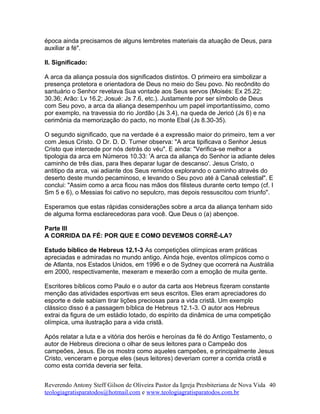 época ainda precisamos de alguns lembretes materiais da atuação de Deus, para
auxiliar a fé".
II. Significado:
A arca da aliança possuía dos significados distintos. O primeiro era simbolizar a
presença protetora e orientadora de Deus no meio do Seu povo. No recôndito do
santuário o Senhor revelava Sua vontade aos Seus servos (Moisés: Ex 25.22;
30.36; Arão: Lv 16.2; Josué: Js 7.6, etc.). Justamente por ser símbolo de Deus
com Seu povo, a arca da aliança desempenhou um papel importantíssimo, como
por exemplo, na travessia do rio Jordão (Js 3.4), na queda de Jericó (Js 6) e na
cerimônia da memorização do pacto, no monte Ebal (Js 8.30-35).
O segundo significado, que na verdade é a expressão maior do primeiro, tem a ver
com Jesus Cristo. O Dr. D. D. Turner observa: "A arca tipificava o Senhor Jesus
Cristo que intercede por nós detrás do véu". E ainda: "Verifica-se melhor a
tipologia da arca em Números 10.33: 'A arca da aliança do Senhor ia adiante deles
caminho de três dias, para lhes deparar lugar de descanso'. Jesus Cristo, o
antitipo da arca, vai adiante dos Seus remidos explorando o caminho através do
deserto deste mundo pecaminoso, e levando o Seu povo até à Canaã celestial". E
conclui: "Assim como a arca ficou nas mãos dos filisteus durante certo tempo (cf. I
Sm 5 e 6), o Messias foi cativo no sepulcro, mas depois ressuscitou com triunfo".
Esperamos que estas rápidas considerações sobre a arca da aliança tenham sido
de alguma forma esclarecedoras para você. Que Deus o (a) abençoe.
Parte III
A CORRIDA DA FÉ: POR QUE E COMO DEVEMOS CORRÊ-LA?
Estudo bíblico de Hebreus 12.1-3 As competições olímpicas eram práticas
apreciadas e admiradas no mundo antigo. Ainda hoje, eventos olímpicos como o
de Atlanta, nos Estados Unidos, em 1996 e o de Sydney que ocorrerá na Austrália
em 2000, respectivamente, mexeram e mexerão com a emoção de muita gente.
Escritores bíblicos como Paulo e o autor da carta aos Hebreus fizeram constante
menção das atividades esportivas em seus escritos. Eles eram apreciadores do
esporte e dele sabiam tirar lições preciosas para a vida cristã. Um exemplo
clássico disso é a passagem bíblica de Hebreus 12.1-3. O autor aos Hebreus
extrai da figura de um estádio lotado, do espírito da dinâmica de uma competição
olímpica, uma ilustração para a vida cristã.
Após relatar a luta e a vitória dos heróis e heroínas da fé do Antigo Testamento, o
autor de Hebreus direciona o olhar de seus leitores para o Campeão dos
campeões, Jesus. Ele os mostra como aqueles campeões, e principalmente Jesus
Cristo, venceram e porque eles (seus leitores) deveriam correr a corrida cristã e
como esta corrida deveria ser feita.
Reverendo Antony Steff Gilson de Oliveira Pastor da Igreja Presbiteriana de Nova Vida
teologiagratisparatodos@hotmail.com e www.teologiagratisparatodos.com.br
40
 