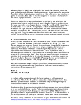 Alguém disse com acerto que "a persistência é a alma da conquista". Nada que
seja verdadeiramente útil nesta vida é adquirido sem perseverança. Se queremos
fazer bem feito e atingir os nossos objetivos na vida, então temos que trabalhar ao
ponto de exaustão. Esta idéia de trabalho ao ponto de exaustão é muito comum
em Paulo, veja por exemplo, I Co 9.24-27.
Quando o atleta olímpico estava disputando a corrida com seu adversário, ele
colocava toda força no enrijecimento de seus músculos. As dores também eram
terríveis, superadas somente pelo ideal de vencer. Na corrida cristã, meu amigo, o
lema é vencer ou vencer. Não há lugar para perdedores no reino dos céus.
Garanta o seu lugar porque Deus não correrá por você. É verdade que Ele nos
capacita, nos incentiva, etc., mas a corrida é nossa. Deus não correrá por mim e
nem por você. O escritor sagrado é claro nisso quando diz com o imperativo
verbal, "corramos"! Corramos com perseverança a carreira que nos está proposta.
b. Olhando firmemente para Jesus
O modo correto para se correr bem é exatamente este: "Olhando firmemente para
Jesus". Eu diria que aqui está a parte mais importante da corrida. E por que?
Porque quando nós corremos olhando firmemente para Jesus não há tempo para
ocupações triviais da vida e muito menos tempo para pecar. Corremos com
confiança. Além disso, voltamos o nosso olhar para Aquele que é o maior
vencedor e maior incentivador da corrida cristã. Jesus é, por assim dizer, o
torcedor principal no estádio, pois somente Ele é o nosso Autor e Consumador da
nossa fé. E o que isso quer dizer? Quer dizer que como Autor Jesus "preparou o
caminho da fé com triunfo diante de nós, abrindo assim um caminho para os que
O seguem". Como Consumador da fé Ele é "o completador e aperfeiçoador; no
sentido de levar uma obra até o fim, não por decurso de prazo".
Enquanto estivermos correndo olhando para Jesus estaremos garantindo nossa
vitória nas olimpíadas da fé. Que Deus faça de você um grande campeão e
vencedor em Cristo Jesus. Amém!
Parte IV
ABRAÃO & A ALIANÇA
A tradição bíblica apresenta os pais da humanidade e os patriarcas como
monoteístas. Adão, Sete, Noé, Abraão e seus descendentes conheciam o Deus
Eterno e guardavam seus preceitos. O politeísmo surge como degeneração e
distanciamento desse Deus criador do universo.
Qualquer análise do surgimento da religião de Israel deve partir do homem Abraão
e de seu contexto histórico e social. Podemos localizar as origens do surgimento
de Israel na primeira metade do segundo milênio a.C. (2.000-1550). Foi nesse
período que Abraão migrou de Ur com destino à Palestina. O mundo de Abraão é
um mundo objetivo, não mitológico, e a aliança com o Deus Eterno, conforme se
Reverendo Antony Steff Gilson de Oliveira Pastor da Igreja Presbiteriana de Nova Vida
teologiagratisparatodos@hotmail.com e www.teologiagratisparatodos.com.br
44
 