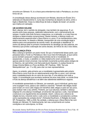 encontra em Gênesis 15, é a chave para entendermos todo o Pentateuco, os cinco
livros da Lei.
A consolidação dessa aliança acontecerá com Moisés, descrita em Êxodo 24 e
reiterada em Deuteronômio 5, numa das montanhas do deserto do istmo, entre o
Egito e Madiã-Seir. Essa é a idéia-força de toda a religião de Israel: um acordo
que implica em salvação.
UM ACORDO SOLENE
Berit, aliança, tem o sentido de obrigação, mas também de segurança. É um
acordo entre duas pessoas, celebrado solenemente, com o derramamento de
sangue. A parte mais forte fornece a segurança, ou a salvação, e a mais fraca se
obrigava a determinados compromissos. Dessa maneira, a aliança impôs um
relacionamento especial entre o Deus Eterno e o povo. E os mandamentos e leis,
dados mais tarde, no deserto a Moisés, transportam de uma conotação legal e
externa para uma perspectiva de acordo maior, de adoração e obediência. O
centro da aliança está no primeiro mandamento do decálogo (as dez palavras, em
hebraico) que proíbe a adoração de outros deuses, da milícia do céu e dos ídolos.
UMA ALIANÇA ÉTICA
Mas a aliança é também um pacto moral. Só que o fundamental desse pacto, que
perpassa toda a Torah ou Pentateuco não é sua mera formalização, já que outros
povos também possuíam noções desenvolvidas de lei e moralidade. O
assassinato, o roubo, o adultério e o falso testemunho eram condenados não
apenas pela lei moral universal, mas também duramente punidos pelos códigos de
Ur-Nammu, de Lipit-Ishtar e de Hamurabi [León Epsztein, A Justiça Social no
Antigo Oriente Médio e o Povo da Bíblia, SP, Paulinas, 1990, "As Leis
Mesopotâmicas", pp. 11 a 26], para citar os mais representativos.
Agora, no entanto, pela primeira vez a moralidade é apresentada pelo próprio
Deus Eterno como fruto de um relacionamento entre Ele e o povo, com normas
para o estabelecimento de um reino de novo tipo. É uma aliança com toda a
nação. A consolidação que acontece centenas de anos mais tarde, no monte Sinai
é fruto da aliança abraâmica e vai além das sabedorias babilônica e egípcia.
A moralidade apresentada no Gênesis, por exemplo, que é individual, ganha aqui
uma roupagem nova, passa a ser coletiva e nacional. "Yahweh não elegeu Israel
para fundar um novo culto mágico em benefício dele; elegeu-o para ser seu povo,
para realizar nele o seu arbítrio. Portanto, por sua natureza, também a aliança
religiosa foi uma aliança moral/legal, envolvendo não apenas o culto, mas também
a estrutura e os regulamentos da sociedade. Assim, colocou-se o alicerce da
religião da tora, incluindo tanto o culto como a moralidade e concebendo a ambos
como expressões da vontade divina". [Yehezkel Kaufmann, A Religião de Israel,
SP, Perspectiva, 1989, p.232]. Na verdade, a aliança que o Deus Eterno faz com
Abraão em Gênesis 15, historicamente, tem seu cumprimento em outras
condições e em outra época, no Sinai.
Reverendo Antony Steff Gilson de Oliveira Pastor da Igreja Presbiteriana de Nova Vida
teologiagratisparatodos@hotmail.com e www.teologiagratisparatodos.com.br
45
 