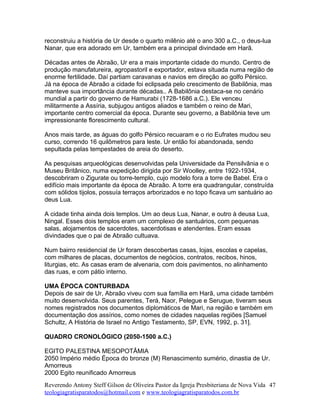 reconstruiu a história de Ur desde o quarto milênio até o ano 300 a.C., o deus-lua
Nanar, que era adorado em Ur, também era a principal divindade em Harã.
Décadas antes de Abraão, Ur era a mais importante cidade do mundo. Centro de
produção manufatureira, agropastoril e exportador, estava situada numa região de
enorme fertilidade. Daí partiam caravanas e navios em direção ao golfo Pérsico.
Já na época de Abraão a cidade foi eclipsada pelo crescimento de Babilônia, mas
manteve sua importância durante décadas.. A Babilônia destaca-se no cenário
mundial a partir do governo de Hamurabi (1728-1686 a.C.). Ele venceu
militarmente a Assíria, subjugou antigos aliados e também o reino de Mari,
importante centro comercial da época. Durante seu governo, a Babilônia teve um
impressionante florescimento cultural.
Anos mais tarde, as águas do golfo Pérsico recuaram e o rio Eufrates mudou seu
curso, correndo 16 quilômetros para leste. Ur então foi abandonada, sendo
sepultada pelas tempestades de areia do deserto.
As pesquisas arqueológicas desenvolvidas pela Universidade da Pensilvânia e o
Museu Britânico, numa expedição dirigida por Sir Woolley, entre 1922-1934,
descobriram o Zigurate ou torre-templo, cujo modelo fora a torre de Babel. Era o
edifício mais importante da época de Abraão. A torre era quadrangular, construída
com sólidos tijolos, possuía terraços arborizados e no topo ficava um santuário ao
deus Lua.
A cidade tinha ainda dois templos. Um ao deus Lua, Nanar, e outro à deusa Lua,
Ningal. Esses dois templos eram um complexo de santuários, com pequenas
salas, alojamentos de sacerdotes, sacerdotisas e atendentes. Eram essas
divindades que o pai de Abraão cultuava.
Num bairro residencial de Ur foram descobertas casas, lojas, escolas e capelas,
com milhares de placas, documentos de negócios, contratos, recibos, hinos,
liturgias, etc. As casas eram de alvenaria, com dois pavimentos, no alinhamento
das ruas, e com pátio interno.
UMA ÉPOCA CONTURBADA
Depois de sair de Ur, Abraão viveu com sua família em Harã, uma cidade também
muito desenvolvida. Seus parentes, Terá, Naor, Pelegue e Serugue, tiveram seus
nomes registrados nos documentos diplomáticos de Mari, na região e também em
documentação dos assírios, como nomes de cidades naquelas regiões [Samuel
Schultz, A História de Israel no Antigo Testamento, SP, EVN, 1992, p. 31].
QUADRO CRONOLÓGICO (2050-1500 a.C.)
EGITO PALESTINA MESOPOTÂMIA
2050 Império médio Época do bronze (M) Renascimento sumério, dinastia de Ur.
Amorreus
2000 Egito reunificado Amorreus
Reverendo Antony Steff Gilson de Oliveira Pastor da Igreja Presbiteriana de Nova Vida
teologiagratisparatodos@hotmail.com e www.teologiagratisparatodos.com.br
47
 