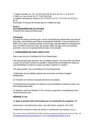 1. Hagar e Ismael: Gn 16.1-16; Gl 4.22 e 29; Pv 24.3; Ex 3.2, 4; Jz 6.12-14.
2. Sara, um novo nome: Gn 17.15-22; Rm 9.24.
3. Abraão intercede por Sodoma: Gn 18.16-33; Is 41.8; 1Tm 3.4-5; Ex 32.32; Is
53.12.
Conclusão: A herança de Abraão para os cristãos de hoje.
Parte V
AS CONSEQÜÊNCIAS DO PECADO
A Queda dos nossos primeiros pais
Introdução:
A queda de nossos primeiros pais, trouxe conseqüências desastrosas não apenas
para eles, mas também para toda a humanidade. Entender o que aconteceu com
Adão e Eva após o primeiro pecado é chave para compreendermos a situação em
que o homem se encontra hoje. Isto porque, Adão não agiu como uma pessoa
particular, mas como representante de toda a humanidade.
I - CONSEQÜÊNCIAS PARA ADÃO E EVA:
Veja o que nos diz a Confissão de Fé de Westminster :
"Por este pecado eles decaíram da sua retidão original e da comunhão com Deus,
e assim se tornaram mortos em pecado e inteiramente corrompidos em todas as
suas faculdades e partes do corpo e da alma" Capítulo VI, seção 2
"Por este pecado", diz a Confissão de Fé de Westminster:
1) Decaíram da sua retidão original e da comunhão com Deus (imagem
desfigurada)
2) Tornaram-se mortos em pecado (escravos do pecado)
3) Inteiramente corrompidos em todas as suas faculdades e partes do corpo e da
alma (depravação total)
Ao estudar o texto de Gênesis 3:7-24, vemos as seguintes conseqüências para
nossos primeiros pais:
GÊNESIS 3:7-24
1-) Após o pecado foram dominados por um sentimento de vergonha. V.7
Antes tinham consciência da nudez, mas não tinham vergonha. (Gn 2:25)
"Então foram abertos os olhos de ambos, e conheceram que estavam nus; e
Reverendo Antony Steff Gilson de Oliveira Pastor da Igreja Presbiteriana de Nova Vida
teologiagratisparatodos@hotmail.com e www.teologiagratisparatodos.com.br
49
 
