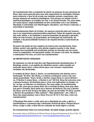 Os mandamentos têm o propósito de alertar as pessoas de que precisam de
Deus, bem como guia-las para uma vida responsável na sociedade. Existem
para evidenciar o que há de errado nas relações sociais e espirituais, não
porque sejamos em essência patológicas, mas porque um estado moral e
espiritual patológico se instalou em nós, e se chama Pecado. Por essa razão,
em nossa época, responsabilidade se tem confundido com o ser bitolado;
liberdade é confundida com libertinagem; disciplina, com freios à natureza; e
autoridade é repressão.
Os mandamentos falam do Criador, do repouso merecido pelo ser humano,
que é um maquinismo psicossomático-espiritual. Falam de respeito aos pais,
aos mais velhos, e às tradições e ensinos passados de geração a geração;
falam da vida humana, da propriedade, da instituição do matrimônio, da
verdade, e da personalidade humana e do respeito devido a cada faceta da
existência.
Há quem não goste do tom negativo da maioria dos mandamentos. Essa
ênfase, porém, não significa uma atitude negativa quanto à vida. Quem
advoga uma sociedade sem proibições precisa se recordar que em moral,
como na matemática, há operações exatas: há menos e há mais; há adições
e subtrações! Por isso, eu creio nos mandamentos!
AS IMPORTANTES VERDADES
Os estatutos na vida de hoje têm sido flagrantemente desobedecidos. O
Decálogo, porém, é um padrão de referência moral, e dele ressalta um
profundo senso ético: a ética divina para o ser humano. Importantes
verdades são declaradas:
A verdade de Deus: Deus é. Assim, os mandamentos são abertos com a
declaração "Eu Sou" (Ex 20.2a), e o hebreu confessará, como o faz com
santa propriedade, "Ouve, Israel, o Senhor nosso Deus é o único Senhor",
ou, O Senhor é nosso Deus , o Senhor é um" (Dt 6.4). Deus Se comunica com
a pessoa humana; dá diretrizes para o viver com aplicações no templo, no
lar, na loja, no tribunal, na vizinhança. Por essa razão, os mandamentos
dizem não, para que eu possa dizer sim à vontade de Deus. Isso quer dizer
que para o israelita, Deus tanto era o Senhor da História ("Eu sou o Senhor
teu Deus, que te tirei da terra do Egito, da casa da servidão" Ex 20.2), quanto
o Senhor do quotidiano ("Não matarás"; "Não adulterarás", etc.). Não é o
Deus das especulações; mas o Deus Vivo (cf. Sl 14.1). Por isso, creio nos
mandamentos!
O Decálogo fala sobre o culto, pois que a dignidade do culto, a glória, a
manifestação e a presença são a dimensão vertical de Deus. Porque Deus é
Único, surge o culto, e deve Ele ser cultuado do modo digno e correto.
Os mandamentos falam em exclusividade. Na Idade Antiga, quando alguém
Reverendo Antony Steff Gilson de Oliveira Pastor da Igreja Presbiteriana de Nova Vida
teologiagratisparatodos@hotmail.com e www.teologiagratisparatodos.com.br
58
 