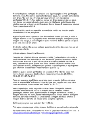 A completação da perfeição dos cristãos será a participação da final glorificação
de Cristo Jesus. Não somos apenas herdeiros de Deus, mas também co-herdeiros
com Cristo, "Se com ele sofremos, para que também com ele sejamos
glorificados" (Rm 8:17). Não podemos pensar em Cristo separado de seu povo,
nem de seu povo separado dele. Assim será na vida futura: a glorificação dos
cristãos ocorrerá junto com a glorificação do Senhor Jesus . É exatamente isto que
Paulo nos ensina em Cl 3:4:
"Quando Cristo que é a nossa vida, se manifestar, então vós também sereis
manifestados com ele, em glória"
A glorificação é voltar à perfeição com a qual fomos criados por Deus, é voltar a
imagem de Deus. Este é o propósito último de nossa redenção. Esta perfeição da
imagem será o auge, a consumação do plano redentivo de Deus para o seu povo.
E isto só é possível em Cristo.
Em Cristo, o eleito não apenas volta ao que era Adão antes de pecar, mas vai um
pouco mais à frente:
Note as palavras de Anthony Hoekema:
Devemos ver o homem à luz de seu destino final (...) Adão ainda podia perder a
impecabilidade e bem aventurança, mas aos santos glorificados isso não poderá
mais ocorrer. Adão era "Capaz de não pecar e morrer"(posse non peccare et
mori), os santos na glória, porém "não serão capazes de pecar e morrer" (non
posse peccare et mori). Esta perfeição, que não se poderá perder, é aquilo para o
qual o homem foi destinado e nada menos do que isto (7)
Sabemos que os santos glorificados, em seu estado final não vão pecar nem
morrer. Várias passagens das Escrituras nos garantem isto. (Is. 25:8 I Cor.
15:42,54; Ef. 5:27; Ap. 21:4)
Paulo em sua carta aos Efésios nos ensina que o propósito de Deus para sua
igreja, é apresentá-la "a si mesmo Igreja gloriosa, sem mácula, nem ruga, nem
coisa semelhante, porém santa e sem defeito" (cf. Ef. 5:27)
Nesta dispensação, até a Segunda Vinda de Cristo, carregamos conosco,
conforme lemos em I Cor. 15:49, a "imagem do que é terreno", mas na
glorificação, teremos plena e perfeitamente a "imagem do celestial", ou seja, a
imagem de Cristo. No porvir, nossa vida será gloriosa, porque teremos a imagem
de Cristo, seremos como Ele é, e Cristo sendo a imagem de Deus, teremos a
imagem de Deus de volta em nós de forma completa e perfeita.
Calvino comentando este texto de I Cor. 15:49 diz:
Pois agora começamos a exibir a imagem de Cristo, e somos transformados nela
Reverendo Antony Steff Gilson de Oliveira Pastor da Igreja Presbiteriana de Nova Vida
teologiagratisparatodos@hotmail.com e www.teologiagratisparatodos.com.br
6
 