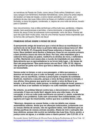 as narrativas da Paixão de Cristo, como Jesus Cristo sofreu Getsêmani, como
suou sangue num fenômeno chamado hematidrose, como Jesus foi preso depois
de receber um beijo de traição, e como vieram prendê-Lo com varas, com
pedaços de pau nas suas mãos como se fosse um malfeitor a ponto de ser
linchado, e como foi julgado, condenado, e, depois de uma noite de tortura, levado
para o Calvário!
Isso nos emociona, mas a idéia central que unifica tudo isso, parábolas, milagres,
paixão, bem-aventuranças e sermões, o tema dominante, a característica do
ensino de Jesus Cristo se sobressai numa expressão: reino de Deus. Parece até
que não quer dizer muita coisa, mas há uma imensa riqueza nessa expressão que
se tornou tão corriqueira. Reino de Deus!
PRIMEIRAS IDÉIAS SOBRE O REINO DE DEUS
O pensamento antigo de Israel era que o reino de Deus se manifestaria no
senhorio do rei de Israel. Esta é a primeira idéia acerca desse tema (cf. 2Sm
7.12-16; Sl 89.36, 37). Enquanto Israel fosse soberano e tivesse um rei no
trono, Deus também seria Senhor e Soberano. Esse foi um conceito primário
e bem primitivo acerca do reino de Deus. Por isso, eles entendiam que o
soberano faria justiça ao pobre, restituiria os direitos da viúva, e defenderia
o órfão, libertando com esses atos o mundo da iniqüidade em que estava.
Naturalmente que os aproveitadores (e os há em todo lugar...) do tempo de
Davi até perguntaram "Que parte temos nós em Davi" (1Rs 12.16). Alguns
não queriam ter parte num reino que faria a defesa da viúva, e daria direitos
ao necessitado.
Vamos andar no tempo, e com a sua passagem, a idéia que passou a
dominar em Israel era que o culto no templo, com os seus sacerdotes e
levitas, com os sacrifícios, normas e prescrições a respeito da santidade
(kashrut), resolveria o assunto, porque o reino de Deus estaria no templo, e
nos ofícios. Uma pessoa que queria ver e sentir o reino de Deus ia ao
templo, e ali sacrificava, razão porque, na teologia antiga de Israel, passou o
reino de Deus a ser sediado no templo e no culto realizado naquele local.
No entanto, os profetas falaram contra isso, e denunciaram o culto sem
conversão. E isso era muito fácil: alguém teria uma vida ímpia, vil e de
corrupção, e viria ao culto onde sacrificaria um animal, e, assim, entendia ter
resolvido o seu problema. Culto sem conversão! Sem solidariedade, e de
egoísmo em lugar da misericórdia, motivo que leva o profeta Amós a dizer,
"Aborreço, desprezo as vossas festas, e não me deleito nas vossas
assembléias solenes. Ainda que me ofereçais holocaustos, juntamente com
as vossas ofertas de cereais, não me agradarei deles; nem atentarei para as
ofertas pacíficas de vossos animais cevados. Afasta de mim o estrepito dos
teus cânticos, porque não ouvirei as melodias das tuas liras. Corra, porém, a
justiça como as águas, e a retidão como o ribeiro perene" (Am 5.21-24; cf. Is
Reverendo Antony Steff Gilson de Oliveira Pastor da Igreja Presbiteriana de Nova Vida
teologiagratisparatodos@hotmail.com e www.teologiagratisparatodos.com.br
62
 