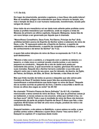 1.17; Os 6.6).
Em lugar da misericórdia, persistia o egoísmo, e isso Deus não podia tolerar!
Mas os israelitas antigos não entenderam que Deus reinaria no templo, sim,
mas o templo de Deus é o ser humano restaurado, transformado, lavado pelo
sangue de Jesus!
Uma visão da era messiânica vai ser dada mais adiante pelos profetas como
Isaías (o profeta messiânico por excelência, onde se respira a vinda do
Messias do primeiro ao último capítulo), Ezequiel, Malaquias. Isaías fala de
um novo tempo a ser governado por Aquele que é chamado
"Maravilhoso Conselheiro, Deus Forte, Pai Eterno, Príncipe da Paz" (9.6);
profetiza também acerca do Espírito do Senhor sobre o soberano do reino de
Deus, e diz, "E repousará sobre ele o Espírito do Senhor, o espírito de
sabedoria e de entendimento, o espírito de conselho e de fortaleza, o espírito
de conhecimento e de temor do Senhor" (Is 11.2);
é quem fala sobre bênçãos do reino de Deus na expressão de 11.6-11, da
qual destacamos:
"Morará o lobo com o cordeiro, e o leopardo com o cabrito se deitará; e o
bezerro, e o leão novo e o animal cevado viverão juntos; e um menino
pequeno os conduzirá... Naquele dia a raiz de Jessé será posta por
estandarte dos povos, à qual recorrerão as nações; gloriosas lhe serão as
suas moradas. Naquele dia o Senhor tornará a estender a sua mão para
adquirir outra vez o resto do seu povo, que for deixado, da Assíria, do Egito,
de Patros, da Etiópia, de Elão, de Sinar, de Hamate, e das ilhas do mar".
Mas que linda reunião de todos os povos e daqueles que são salvos pelo
Cordeiro de Deus! É também Isaías quem fala dos acontecimentos
maravilhosos e extraordinários que terão lugar no reino de Deus! "Naquele
dia os surdos ouvirão as palavras do livro, e dentre a escuridão e dentre as
trevas os olhos dos cegos as verão" (Is 29.18)!
No chamado "Primeiro Poema do Servo Sofredor" (Is 42.1-9), é também
mencionado o tema central do reino de Deus: "Eis que as primeiras coisas já
se realizaram, e novas coisas eu vos anuncio; antes que venham à luz, vo-
las faço ouvir" (42.9)! Tudo o que é novidade do reino de Deus nós teremos
compreensão da parte do próprio Espírito de Deus! É disso que fala, e dos
capítulos 40-55 Isaías vai falar de uma nova criação, produto do reino e da
soberania de Deus.
Ezequiel também, e ele estava na Babilônia, o povo estava no exílio, e esse
profeta cantou sobre o Messias a quem Deus chama "meu servo Davi", e
Ezequiel no capítulo 37 o expressa deste modo:
Reverendo Antony Steff Gilson de Oliveira Pastor da Igreja Presbiteriana de Nova Vida
teologiagratisparatodos@hotmail.com e www.teologiagratisparatodos.com.br
63
 