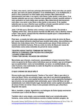 "e Davi, meu servo, será seu príncipe eternamente. Farei com eles um pacto
de paz, que será um pacto perpétuo. E os estabelecerei, e os multiplicarei, e
porei o meu santuário no meio deles para sempre. Meu tabernáculo
permanecerá com eles; e eu serei o seu Deus e eles serão o meu povo. E as
nações saberão que eu sou o Senhor que santifico a Israel, quando estiver o
meu santuário no meio deles para sempre. Meu tabernáculo permanecerá
com eles; e eu serei o seu Deus e eles serão o meu povo. E as nações
saberão que eu sou o Senhor que santifico a Israel, quando estiver o meu
santuário no meio deles para sempre" (Ez 37.25b-28).
João 1.24 fala que o Senhor veio e armou o seu santuário, Sua tenda e
"habitou entre nós". Davi já havia morrido há 400 anos, mas o Senhor chama
a Davi "meu servo" porque Ele fez referência àquele que é a descendência
de Davi (cf. Sl 96.10-13).
Pois bem, a oração de todo judeu piedoso era pela vinda do reino de Deus,
por causa desse alimento espiritual que recebia todo judeu, dos profetas que
falaram da vinda desse reino. Foi nesse ponto que Jesus Cristo entrou no
cenário da história humana. Pois eu creio no reino de Deus por causa de
manchetes como estas extraídas do jornal de nossa cidade:
"QUATRO ASSALTANTES TOMBAM EM TIROTEIO"
"MATOU O CUNHADO COM FACADA NO CORAÇÃO"
"LEVADO COMO REFÉM"
"CHINA TEM 300 MIL VICIADOS EM HEROÍNA"
Manchetes que chocam, machucam, escandalizam e fazem lamentar! Sim;
creio no governo de Deus sobre indivíduos que se rendem, que se entregam,
que se quebrantam: creio na honestidade, no amor, na solidariedade, no
calor humano, mas sobretudo no calor do Espírito na consciência, na alma,
no espírito do crente!
O QUE O REINO DE DEUS NÃO É
Ora-se muito sem discernimento "Venha o Teu reino". Mas o que não é o
reino de Deus? Diria, em primeiro lugar, que não é um domínio geográfico,
um país terreno com uma capital terrena como um certo segmento teológico
que anuncia, na sua posição mais extremada, que o reino de Deus vai ser
estabelecido num determinado lugar (Israel) tendo como capital Jerusalém, e
ali Jesus Cristo vai reinar. Essa é uma posição extrema que a Escritura
Sagrada não apoia.
Não é, também, a Igreja. Agostinho e os teólogos da Outra Igreja ensinaram
e ensinam que o reino de Deus é a Igreja.
Também não é uma utopia, uma sociedade ideal a ser construída pelos
homens, como certos reformadores sociais cristãos também pregam, de
Reverendo Antony Steff Gilson de Oliveira Pastor da Igreja Presbiteriana de Nova Vida
teologiagratisparatodos@hotmail.com e www.teologiagratisparatodos.com.br
64
 