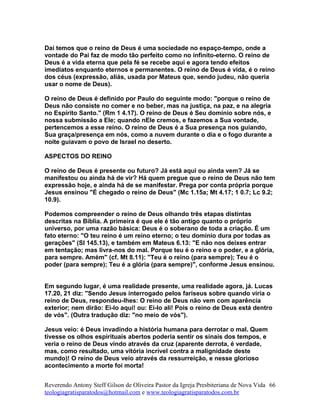 Daí temos que o reino de Deus é uma sociedade no espaço-tempo, onde a
vontade do Pai faz de modo tão perfeito como no infinito-eterno. O reino de
Deus é a vida eterna que pela fé se recebe aqui e agora tendo efeitos
imediatos enquanto eternos e permanentes. O reino de Deus é vida, é o reino
dos céus (expressão, aliás, usada por Mateus que, sendo judeu, não queria
usar o nome de Deus).
O reino de Deus é definido por Paulo do seguinte modo: "porque o reino de
Deus não consiste no comer e no beber, mas na justiça, na paz, e na alegria
no Espírito Santo." (Rm 1 4.17). O reino de Deus é Seu domínio sobre nós, e
nossa submissão a Ele; quando nEle cremos, e fazemos a Sua vontade,
pertencemos a esse reino. O reino de Deus é a Sua presença nos guiando,
Sua graça/presença em nós, como a nuvem durante o dia e o fogo durante a
noite guiavam o povo de Israel no deserto.
ASPECTOS DO REINO
O reino de Deus é presente ou futuro? Já está aqui ou ainda vem? Já se
manifestou ou ainda há de vir? Há quem pregue que o reino de Deus não tem
expressão hoje, e ainda há de se manifestar. Prega por conta própria porque
Jesus ensinou "É chegado o reino de Deus" (Mc 1.15a; Mt 4.17; 1 0.7; Lc 9.2;
10.9).
Podemos compreender o reino de Deus olhando três etapas distintas
descritas na Bíblia. A primeira é que ele é tão antigo quanto o próprio
universo, por uma razão básica: Deus é o soberano de toda a criação. É um
fato eterno: "O teu reino é um reino eterno; o teu domínio dura por todas as
gerações" (Sl 145.13), e também em Mateus 6.13: "E não nos deixes entrar
em tentação; mas livra-nos do mal. Porque teu é o reino e o poder, e a glória,
para sempre. Amém" (cf. Mt 8.11): "Teu é o reino (para sempre); Teu é o
poder (para sempre); Teu é a glória (para sempre)", conforme Jesus ensinou.
Em segundo lugar, é uma realidade presente, uma realidade agora, já. Lucas
17.20, 21 diz: "Sendo Jesus interrogado pelos fariseus sobre quando viria o
reino de Deus, respondeu-lhes: O reino de Deus não vem com aparência
exterior; nem dirão: Ei-lo aqui! ou: Ei-lo ali! Pois o reino de Deus está dentro
de vós". (Outra tradução diz: "no meio de vós").
Jesus veio: é Deus invadindo a história humana para derrotar o mal. Quem
tivesse os olhos espirituais abertos poderia sentir os sinais dos tempos, e
veria o reino de Deus vindo através da cruz (aparente derrota, é verdade,
mas, como resultado, uma vitória incrível contra a malignidade deste
mundo)! O reino de Deus veio através da ressurreição, e nesse glorioso
acontecimento a morte foi morta!
Reverendo Antony Steff Gilson de Oliveira Pastor da Igreja Presbiteriana de Nova Vida
teologiagratisparatodos@hotmail.com e www.teologiagratisparatodos.com.br
66
 
