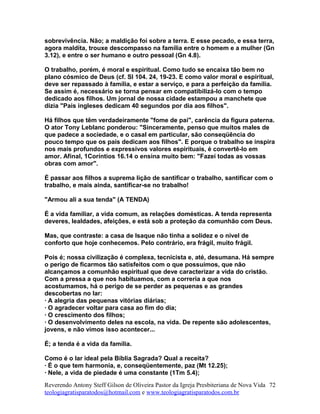 sobrevivência. Não; a maldição foi sobre a terra. E esse pecado, e essa terra,
agora maldita, trouxe descompasso na família entre o homem e a mulher (Gn
3.12), e entre o ser humano e outro pessoal (Gn 4.8).
O trabalho, porém, é moral e espiritual. Como tudo se encaixa tão bem no
plano cósmico de Deus (cf. Sl 104. 24, 19-23. E como valor moral e espiritual,
deve ser repassado à família, e estar a serviço, e para a perfeição da família.
Se assim é, necessário se torna pensar em compatibilizá-lo com o tempo
dedicado aos filhos. Um jornal de nossa cidade estampou a manchete que
dizia "Pais ingleses dedicam 40 segundos por dia aos filhos".
Há filhos que têm verdadeiramente "fome de pai", carência da figura paterna.
O ator Tony Leblanc ponderou: "Sinceramente, penso que muitos males de
que padece a sociedade, e o casal em particular, são conseqüência do
pouco tempo que os pais dedicam aos filhos". E porque o trabalho se inspira
nos mais profundos e expressivos valores espirituais, é convertê-lo em
amor. Afinal, 1Coríntios 16.14 o ensina muito bem: "Fazei todas as vossas
obras com amor".
É passar aos filhos a suprema lição de santificar o trabalho, santificar com o
trabalho, e mais ainda, santificar-se no trabalho!
"Armou ali a sua tenda" (A TENDA)
É a vida familiar, a vida comum, as relações domésticas. A tenda representa
deveres, lealdades, afeições, e está sob a proteção da comunhão com Deus.
Mas, que contraste: a casa de Isaque não tinha a solidez e o nível de
conforto que hoje conhecemos. Pelo contrário, era frágil, muito frágil.
Pois é; nossa civilização é complexa, tecnicista e, até, desumana. Há sempre
o perigo de ficarmos tão satisfeitos com o que possuímos, que não
alcançamos a comunhão espiritual que deve caracterizar a vida do cristão.
Com a pressa a que nos habituamos, com a correria a que nos
acostumamos, há o perigo de se perder as pequenas e as grandes
descobertas no lar:
· A alegria das pequenas vitórias diárias;
· O agradecer voltar para casa ao fim do dia;
· O crescimento dos filhos;
· O desenvolvimento deles na escola, na vida. De repente são adolescentes,
jovens, e não vimos isso acontecer...
É; a tenda é a vida da família.
Como é o lar ideal pela Bíblia Sagrada? Qual a receita?
· É o que tem harmonia, e, conseqüentemente, paz (Mt 12.25);
· Nele, a vida de piedade é uma constante (1Tm 5.4);
Reverendo Antony Steff Gilson de Oliveira Pastor da Igreja Presbiteriana de Nova Vida
teologiagratisparatodos@hotmail.com e www.teologiagratisparatodos.com.br
72
 