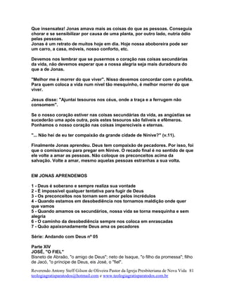 Que insensatez! Jonas amava mais as coisas do que as pessoas. Conseguia
chorar e se sensibilizar por causa de uma planta, por outro lado, nutria ódio
pelas pessoas.
Jonas é um retrato de muitos hoje em dia. Hoje nossa aboboreira pode ser
um carro, a casa, móveis, nosso conforto, etc.
Devemos nos lembrar que se pusermos o coração nas coisas secundárias
da vida, não devemos esperar que a nossa alegria seja mais duradoura do
que a de Jonas.
"Melhor me é morrer do que viver". Nisso devemos concordar com o profeta.
Para quem coloca a vida num nível tão mesquinho, é melhor morrer do que
viver.
Jesus disse: "Ajuntai tesouros nos céus, onde a traça e a ferrugem não
consomem".
Se o nosso coração estiver nas coisas secundárias da vida, as angústias se
sucederão uma após outra, pois estes tesouros são falíveis e efêmeros.
Ponhamos o nosso coração nas coisas imperecíveis e eternas.
"... Não hei de eu ter compaixão da grande cidade de Nínive?" (v.11).
Finalmente Jonas aprendeu. Deus tem compaixão de pecadores. Por isso, foi
que o comissionou para pregar em Nínive. O recado final é no sentido de que
ele volte a amar as pessoas. Não coloque os preconceitos acima da
salvação. Volte a amar, mesmo aquelas pessoas estranhas a sua volta.
EM JONAS APRENDEMOS
1 - Deus é soberano e sempre realiza sua vontade
2 - É impossível qualquer tentativa para fugir de Deus
3 - Os preconceitos nos tornam sem amor pelos incrédulos
4 - Quando estamos em desobediência nos tornamos maldição onde quer
que vamos
5 - Quando amamos os secundários, nossa vida se torna mesquinha e sem
alegria
6 - O caminho da desobediência sempre nos coloca em enrascadas
7 - Quão apaixonadamente Deus ama os pecadores
Série: Andando com Deus nº 05
Parte XIV
JOSÉ, "O FIEL"
Bisneto de Abraão, "o amigo de Deus"; neto de Isaque, "o filho da promessa"; filho
de Jacó, "o príncipe de Deus, eis José, o "fiel".
Reverendo Antony Steff Gilson de Oliveira Pastor da Igreja Presbiteriana de Nova Vida
teologiagratisparatodos@hotmail.com e www.teologiagratisparatodos.com.br
81
 