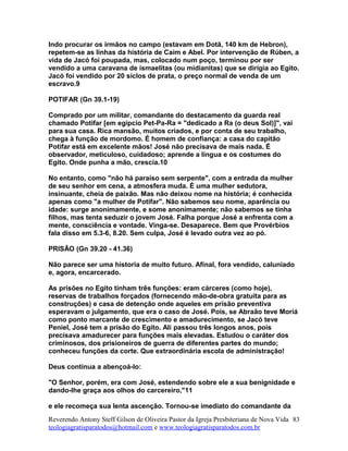 Indo procurar os irmãos no campo (estavam em Dotã, 140 km de Hebron),
repetem-se as linhas da história de Caim e Abel. Por intervenção de Rúben, a
vida de Jacó foi poupada, mas, colocado num poço, terminou por ser
vendido a uma caravana de ismaelitas (ou midianitas) que se dirigia ao Egito.
Jacó foi vendido por 20 siclos de prata, o preço normal de venda de um
escravo.9
POTIFAR (Gn 39.1-19)
Comprado por um militar, comandante do destacamento da guarda real
chamado Potifar [em egípcio Pet-Pa-Ra = "dedicado a Ra (o deus Sol)]", vai
para sua casa. Rica mansão, muitos criados, e por conta de seu trabalho,
chega à função de mordomo. É homem de confiança: a casa do capitão
Potifar está em excelente mãos! José não precisava de mais nada. É
observador, meticuloso, cuidadoso; aprende a língua e os costumes do
Egito. Onde punha a mão, crescia.10
No entanto, como "não há paraíso sem serpente", com a entrada da mulher
de seu senhor em cena, a atmosfera muda. É uma mulher sedutora,
insinuante, cheia de paixão. Mas não deixou nome na história; é conhecida
apenas como "a mulher de Potifar". Não sabemos seu nome, aparência ou
idade: surge anonimamente, e some anonimamente; não sabemos se tinha
filhos, mas tenta seduzir o jovem José. Falha porque José a enfrenta com a
mente, consciência e vontade. Vinga-se. Desaparece. Bem que Provérbios
fala disso em 5.3-6, 8.20. Sem culpa, José é levado outra vez ao pó.
PRISÃO (Gn 39.20 - 41.36)
Não parece ser uma historia de muito futuro. Afinal, fora vendido, caluniado
e, agora, encarcerado.
As prisões no Egito tinham três funções: eram cárceres (como hoje),
reservas de trabalhos forçados (fornecendo mão-de-obra gratuita para as
construções) e casa de detenção onde aqueles em prisão preventiva
esperavam o julgamento, que era o caso de José. Pois, se Abraão teve Moriá
como ponto marcante de crescimento e amadurecimento, se Jacó teve
Peniel, José tem a prisão do Egito. Ali passou três longos anos, pois
precisava amadurecer para funções mais elevadas. Estudou o caráter dos
criminosos, dos prisioneiros de guerra de diferentes partes do mundo;
conheceu funções da corte. Que extraordinária escola de administração!
Deus continua a abençoá-lo:
"O Senhor, porém, era com José, estendendo sobre ele a sua benignidade e
dando-lhe graça aos olhos do carcereiro,"11
e ele recomeça sua lenta ascenção. Tornou-se imediato do comandante da
Reverendo Antony Steff Gilson de Oliveira Pastor da Igreja Presbiteriana de Nova Vida
teologiagratisparatodos@hotmail.com e www.teologiagratisparatodos.com.br
83
 