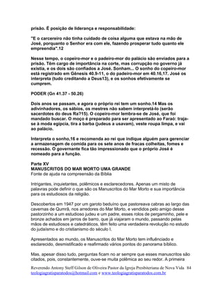 prisão. É posição de liderança e responsabilidade:
"E o carcereiro não tinha cuidado de coisa alguma que estava na mão de
José, porquanto o Senhor era com ele, fazendo prosperar tudo quanto ele
empreendia".12
Nesse tempo, o copeiro-mor e o padeiro-mor do palácio são enviados para a
prisão. Têm cargo de importância na corte, mas corrupção no governo já
existia, e os dois são confiados a José. Sonham... O sonho do copeiro-mor
está registrado em Gênesis 40.9-11, o do padeiro-mor em 40.16,17. José os
interpreta (tudo creditando a Deus13), e os sonhos efetivamente se
cumprem.
PODER (Gn 41.37 - 50.26)
Dois anos se passam, e agora o próprio rei tem um sonho.14 Mas os
adivinhadores, os sábios, os mestres não sabem interpretá-lo (serão
sacerdotes do deus Ra?15). O copeiro-mor lembra-se de José, que foi
mandado buscar. O moço é preparado para ser apresentado ao Faraó: traja-
se à moda egípcia, tira a barba (judeus a usavam), veste roupa limpa, e vai
ao palácio.
Interpreta o sonho,16 e recomenda ao rei que indique alguém para gerenciar
a armazenagem de comida para os sete anos de fracas colheitas, fomes e
recessão. O governante fica tão impressionado que o próprio José é
nomeado para a função.
Parte XV
MANUSCRITOS DO MAR MORTO UMA GRANDE
Fonte de ajuda na compreensão da Bíblia
Intrigantes, inquietantes, polêmicos e esclarecedores. Apenas um misto de
palavras pode definir o que são os Manuscritos do Mar Morto e sua importância
para os estudiosos da religião.
Descobertos em 1947 por um garoto beduíno que pastoreava cabras ao largo das
cavernas de Qumrã, nos arredores do Mar Morto, e vendidos pelo amigo desse
pastorzinho a um estudioso judeu e um padre, esses rolos de pergaminho, pele e
bronze achados em jarros de barro, que já viajaram o mundo, passando pelas
mãos de estudiosos e catedráticos, têm feito uma verdadeira revolução no estudo
do judaísmo e do cristianismo do século I.
Apresentados ao mundo, os Manuscritos do Mar Morto tem influênciado e
esclarecido, desmistificado e reafirmado vários pontos do panorama bíblico.
Mas, apesar disso tudo, perguntas ficam no ar sempre que esses manuscritos são
citados, pois, constantemente, ouve-se muita polêmica ao seu redor. A primeira
Reverendo Antony Steff Gilson de Oliveira Pastor da Igreja Presbiteriana de Nova Vida
teologiagratisparatodos@hotmail.com e www.teologiagratisparatodos.com.br
84
 