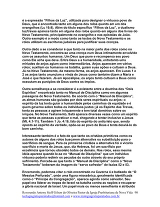 é a expressão “Filhos da Luz”, utilizada para designar o virtuoso povo de
Deus, que é encontrada tanto em alguns dos rolos quanto em um dos
evangelhos (Lc 16:8). Além do título específico “Filhos da Luz”, o dualismo
luz/trevas aparece tanto em alguns dos rolos quanto em alguns dos livros do
Novo Testamento, principalmente no evangelho e nas epístolas de João.
Outro exemplo é o modo como tanto os textos do Novo Testamento e os
rolos utilizam as escrituras judaicas para justificar suas crenças.
Outro dado a se considerar é que tanto na maior parte dos rolos como no
Novo Testamento, encontra-se uma crença num Deus intimamente envolvido
com os assuntos humanos. Um Deus que pune e recompensa seu povo
como Ele acha que deve. Entre Deus e a humanidade, entretanto uma
miríades de anjos agiam como intermediários. Anjos aparecem em vários
rolos; auxiliam os humanos na batalha, guiam suas ações e cultuam a Deus.
Já no Novo Testamento, da mesma forma, os anjos aparecem. Em Lucas 1 e
2 os anjos tanto anunciam a vinda de Jesus como também dizem a Maria e
José o que fazerem. Já em Apocalipse, os anjos tanto cultuam a Deus como
executam as punições de Deus contra os ímpios.
Outra semelhança a se considerar é a existente entre a doutrina dos “Dois
Espíritos” encontrada tanto no Manual de Disciplina como em algumas
passagens do Novo Testamento. De acordo com o “Manual de Disciplina”,
as almas humanas são guiadas por dois seres espirituais ou anjos: o
espírito da luz tenta guiar a humanidade pelos caminhos da equidade e é
quem governa sobre todos os indivíduos justos; já os Espírito das Trevas,
tenta as pessoas a agirem iniquamente e tem total domínios sobre os
iníquos. No Novo Testamento, Satã aparece diversas vezes como um espírito
que tenta as pessoas a praticar o mal, chegando a tentar inclusive a Jesus
(Mt. 4:1-11). Também 1 Jo. 4:16, fala do espírito do anticristo que, sendo
oposto ao espírito da verdade, opõe-se ao povo de Deus e tenta desviá-lo do
bom caminho.
Interessante também é o fato de que tanto os cristãos primitivos como os
autores de alguns dos rolos buscarem alternativa ou substituição para o
sacrifícios de sangue. Para os primeiros cristãos a alternativa foi o vicário
sacrifício e morte de Jesus, que, diz Hebreus, foi um sacrifício por
excelência que tornou obsoleto todos os demais. Nos rolos, essa mesma
idéia aparece quando le-se no “Manual de Disciplina” que um indivíduo
virtuoso poderia redimir os pecados do outro através do seu próprio
sofrimento. Percebe-se que tanto o “Manual de Disciplina” como o “Novo
Testamento” beberam da imagem do “servo sofredor” de Isaías 52 e 53.
Encerrando, podemos citar o rolo encontrado na Caverna 4 e batizado de “O
Messias Perfurado”, onde uma figura misseânica, geralmente identificada
como o “Príncipe da Congregação”, aparece agindo como salvador. Seu
papel era liderar as tropas de Israel na batalha contra as nações e recuperar
a glória nacional de Israel. Um papel mais ou menos semelhante é atribuído
Reverendo Antony Steff Gilson de Oliveira Pastor da Igreja Presbiteriana de Nova Vida
teologiagratisparatodos@hotmail.com e www.teologiagratisparatodos.com.br
90
 