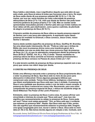 Deus habita a eternidade, mas é significativo daquilo que está além do que
está criado, pois Deus já estava lá antes que houvesse céus e terra. Os anjos
de Deus estão diante de sua presença celestial (Mt 18.10; Lc 1.19). Os
ímpios, por sua vez, serão banidos por toda a eternidade da presença
abençoadora de Deus (2 Ts 1.9), visto que diante do Senhor não pode haver
nenhuma jactância de justiça própria (1 Co 1.29). Mas os crentes serão
apresentados imaculados perante o Senhor pela obra que Cristo realizou em
favor deles (Jd 24), para desfrutarem, como queria o salmista, da plenitude
de alegria na presença de Deus (Sl 16.11).
O terceiro sentido da presença de Deus refere-se àquela presença especial
do Senhor com o seu povo para abençoá-lo. A expressão maior dessa
presença foi revelada no Emanuel, o Deus conosco, Jesus Cristo, nosso
Senhor e Salvador.
Acerca deste sentido específico da presença de Deus, Geoffrey W. Bromiley
faz uma observação interessante. Diz ele: "Pode-se notar que a ênfase da
Bíblia não recai na presença divina como uma imanência geral, daí a
naturalidade com que se pode dizer que Jonas procurou fugir da presença
de Deus (Jn 1.3), ou que os adoradores comparecem diante da presença de
Deus (Sl 95.2)" (EHTIC, Vol. III, p. 179). E ainda: "Somos recebidos na
presença eterna de Deus somente se tivermos recebido primeiramente a
presença de Deus conosco na Pessoa de Jesus Cristo (Jo 1.12)".
É a este terceiro sentido da presença de Deus (presença especial com o seu
povo) que vamos nos referir daqui por diante.
O CRISTÃO NA PRESENÇA DE DEUS
Existe uma diferença marcante entre a presença de Deus propriamente dita e
o estar na presença de Deus. Que Deus está no meio do seu povo para
abençoá-lo é indiscutível. Vimos algumas passagens bíblicas que
comprovam esta verdade. Temos hinos bíblicos, teológicos e doutrinários
que dizem acertadamente que Deus está aqui. Isso é verdade. A presença de
Deus é uma realidade que devemos cantar e crer de todo o nosso coração. A
presença de Deus é essencial em nossa vida. Recomendo, para uma maior
compreensão da presença especial de Deus, a leitura do excelente artigo de
David Wilkerson The Power of the Lord’s Presence !.
Entretanto, estar na presença de Deus é outra coisa. Eu posso afirmar com
sinceridade e inteireza de coração que "Deus está aqui", mas isso não
significa que necessariamente eu esteja na presença de Deus. Como pode
ser isso? Talvez você esteja pensando: "Ora, se Deus está aqui, é evidente
que estamos na presença dele". Repito: Que Deus está aqui é fato, porém,
isto não significa que necessariamente estamos na presença dele. Imagine
uma igreja congregada para orar, louvar e adorar a Deus. Deus está no meio
dela (cf. Hb 2.12). Não temos dúvida alguma em relação a isto. Contudo, será
Reverendo Antony Steff Gilson de Oliveira Pastor da Igreja Presbiteriana de Nova Vida
teologiagratisparatodos@hotmail.com e www.teologiagratisparatodos.com.br
94
 