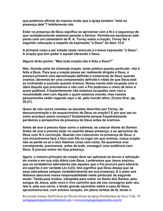 que podemos afirmar do mesmo modo que a igreja também "está na
presença dele"? Infelizmente não.
Estar na presença de Deus significa se aproximar com a fé e a segurança de
que verdadeiramente estamos perante o Senhor. Permita-me esclarecer este
ponto com um comentário de R. A. Torrey sobre a oração. Torrey fez a
seguinte colocação a respeito da expressão "a Deus" de Atos 12.5:
A primeira coisa a ser notada neste versículo é a breve expressão "a Deus".
A oração que tem poder é aquela oferecida a Deus.
Alguns dirão porém, "Mas toda oração não é feita a Deus?"
Não. Grande parte da chamada oração, tanto pública quanto particular, não é
feita a Deus. Para que a oração possa ser realmente dirigida a Deus, é
preciso primeiro uma aproximação definida e consciente de Deus quando
oramos; devemos ter uma compreensão definida e nítida de que Deus está
se inclinando e ouvindo quando oramos. Nossa mente está ocupada com a
idéia daquilo que precisamos e não com o Pai poderoso e cheio de amor a
quem pedimos. Freqüentemente não estamos ocupados nem com a
necessidade nem com Aquele a quem estamos orando, mas nossos
pensamentos estão vagando aqui e ali, pelo mundo afora. (Como Orar, pp.
20,21).
Quem de nós nunca cometeu os pecados descritos por Torrey, da
desconcentração e do esquecimento de Deus na oração? E por que vez ou
outra acontece assim conosco? Exatamente porque freqüentemente
perdemos a perspectiva da presença de Deus antes de orarmos.
Antes de orar é preciso fazer como o salmista, se colocar diante do Senhor.
Antes de orar é preciso estar no espírito dessa presença, e se aproximar de
Deus com fé e convicção. Quando nos colocamos na presença de Deus, e
nos encontramos face a face com Ele no lugar em que oramos, nossa oração
não se perde no ar e nem falamos coisa com coisa. Se queremos orar
corretamente, precisamos, antes de tudo, conseguir uma audiência com
Deus. É preciso entrar em Sua presença.
Agora, o mesmo princípio da oração deve ser aplicável ao louvor e adoração
do crente e em sua vida diária com Deus. Lembremos que Jesus ensinou
que os verdadeiros adoradores são aqueles que o Pai procura para adorá-lo
em espírito e em verdade (Jo 4.23). Isto significa que Deus deseja que os
seus adoradores estejam verdadeiramente em sua presença. E o autor aos
Hebreus descreve nossa responsabilidade neste particular do seguinte
modo: Tendo,pois irmãos, intrepidez para entrar no Santo dos Santos, pelo
sangue de Jesus, pelo novo e vivo caminho que ele nos consagrou pelo véu,
isto é, pela sua carne, e tendo grande sacerdote sobre a casa de Deus,
aproximemo-nos, com sincero coração, em plena certeza de fé, tendo o
Reverendo Antony Steff Gilson de Oliveira Pastor da Igreja Presbiteriana de Nova Vida
teologiagratisparatodos@hotmail.com e www.teologiagratisparatodos.com.br
95
 