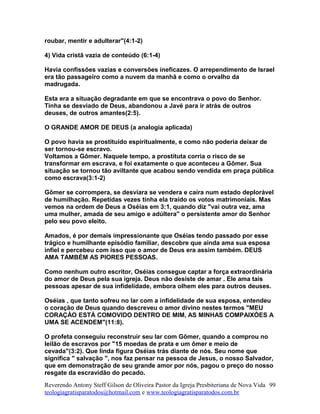 roubar, mentir e adulterar"(4:1-2)
4) Vida cristã vazia de conteúdo (6:1-4)
Havia confissões vazias e conversões ineficazes. O arrependimento de Israel
era tão passageiro como a nuvem da manhã e como o orvalho da
madrugada.
Esta era a situação degradante em que se encontrava o povo do Senhor.
Tinha se desviado de Deus, abandonou a Javé para ir atrás de outros
deuses, de outros amantes(2:5).
O GRANDE AMOR DE DEUS (a analogia aplicada)
O povo havia se prostituído espiritualmente, e como não poderia deixar de
ser tornou-se escravo.
Voltamos a Gômer. Naquele tempo, a prostituta corria o risco de se
transformar em escrava, e foi exatamente o que aconteceu a Gômer. Sua
situação se tornou tão aviltante que acabou sendo vendida em praça pública
como escrava(3:1-2)
Gômer se corrompera, se desviara se vendera e caíra num estado deplorável
de humilhação. Repetidas vezes tinha ela traído os votos matrimoniais. Mas
vemos na ordem de Deus a Oséias em 3:1, quando diz "vai outra vez, ama
uma mulher, amada de seu amigo e adúltera" o persistente amor do Senhor
pelo seu povo eleito.
Amados, é por demais impressionante que Oséias tendo passado por esse
trágico e humilhante episódio familiar, descobre que ainda ama sua esposa
infiel e percebeu com isso que o amor de Deus era assim também. DEUS
AMA TAMBÉM AS PIORES PESSOAS.
Como nenhum outro escritor, Oséias consegue captar a força extraordinária
do amor de Deus pela sua igreja. Deus não desiste de amar . Ele ama tais
pessoas apesar de sua infidelidade, embora olhem eles para outros deuses.
Oséias , que tanto sofreu no lar com a infidelidade de sua esposa, entendeu
o coração de Deus quando descreveu o amor divino nestes termos "MEU
CORAÇÀO ESTÁ COMOVIDO DENTRO DE MIM, AS MINHAS COMPAIXÒES A
UMA SE ACENDEM"(11:8).
O profeta conseguiu reconstruir seu lar com Gômer, quando a comprou no
leilão de escravos por "15 moedas de prata e um ômer e meio de
cevada"(3:2). Que linda figura Oséias trás diante de nós. Seu nome que
significa " salvação ", nos faz pensar na pessoa de Jesus, o nosso Salvador,
que em demonstração de seu grande amor por nós, pagou o preço do nosso
resgate da escravidão do pecado.
Reverendo Antony Steff Gilson de Oliveira Pastor da Igreja Presbiteriana de Nova Vida
teologiagratisparatodos@hotmail.com e www.teologiagratisparatodos.com.br
99
 
