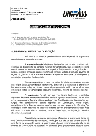 1 
CURSO DIREITO 
2º Semestre 
Disciplina: DIREITO CONSTITUCIONAL I 
Professor: FLAVIO ERVINO SCHMIDT 
Apostila 03 
DIREITO CONSTITUCIONAL I 
Sumário: 
5) A SUPREMACIA JURÍDICA DA CONSTITUIÇÃO: 
O CONTROLE DA CONSTITUCIONALIDADE DAS LEIS. 
5.1) Conceito e formas de Controle da Constitucionalidade 
5.2) O controle da constitucionalidade no Brasil 
5) SUPREMACIA JURÍDICA DA CONSTITUIÇÃO 
Em termos doutrinários, pode-se admitir duas espécies de supremacia 
constitucional, a material e a formal. 
A supremacia material decorre do conteúdo das normas constitucionais, 
e vincula-se diretamente ao conceito material de Constituição, que só reconhece como 
constitucionais as normas referentes aos aspectos fundamentais da organização do 
Estado, sendo os principais aqueles referentes à forma de Estado, à forma de governo, ao 
regime de governo, à separação dos Poderes, à aquisição, exercício e perda do poder e 
aos direitos e garantias fundamentais. 
Nessa concepção as normas que tratem de tais temas, qualquer que seja 
sua origem (legal, jurisprudencial, costumeira), compõem a Constituição, e prevalecem 
hierarquicamente sobre as demais normas do ordenamento jurídico. A se adotar essa 
concepção, todas as Constituições possuem supremacia, mesmo as flexíveis e as não-escritas. 
A supremacia formal, por sua vez, ignora totalmente o conteúdo 
específico da norma, decorrendo do caráter escrito e rígido da Constituição. Dito de outro 
modo, a supremacia formal é atributo exclusivo das Constituições escritas e rígidas, em 
função das características destas espécies de Constituição, quais sejam, 
respectivamente, o fato de estarem reunidas em um único documento (Constituições 
escritas) e serem passíveis de alteração somente por um procedimento especial, mais 
dificultoso e solene que o instituído para a modificação da legislação ordinária 
(Constituições rígidas). 
Na realidade, a doutrina comumente afirma que a supremacia formal de 
uma Constituição decorre de sua rigidez, e esta, por sua vez, de seu caráter escrito. É 
uma forma de exposição lógica: a superioridade decorre propriamente do fato de as 
normas da Constituição só poderem ser alteradas pelo procedimento especial acima 
 