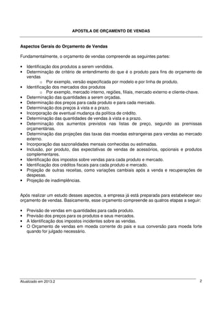 APOSTILA DE ORÇAMENTO DE VENDAS
Atualizado em 2013.2 2
Aspectos Gerais do Orçamento de Vendas
Fundamentalmente, o orçamento de vendas compreende as seguintes partes:
• Identificação dos produtos a serem vendidos.
• Determinação de critério de entendimento do que é o produto para fins do orçamento de
vendas
o Por exemplo, versão especificada por modelo e por linha de produto.
• Identificação dos mercados dos produtos
o Por exemplo, mercado interno, regiões, filiais, mercado externo e cliente-chave.
• Determinação das quantidades a serem orçadas.
• Determinação dos preços para cada produto e para cada mercado.
• Determinação dos preços à vista e a prazo.
• Incorporação de eventual mudança da política de crédito.
• Determinação das quantidades de vendas à vista e a prazo.
• Determinação dos aumentos previstos nas listas de preço, segundo as premissas
orçamentárias.
• Determinação das projeções das taxas das moedas estrangeiras para vendas ao mercado
externo.
• Incorporação das sazonalidades mensais conhecidas ou estimadas.
• Inclusão, por produto, das expectativas de vendas de acessórios, opcionais e produtos
complementares.
• Identificação dos impostos sobre vendas para cada produto e mercado.
• Identificação dos créditos fiscais para cada produto e mercado.
• Projeção de outras receitas, como variações cambiais após a venda e recuperações de
despesas.
• Projeção de inadimplências.
Após realizar um estudo desses aspectos, a empresa já está preparada para estabelecer seu
orçamento de vendas. Basicamente, esse orçamento compreende as quatros etapas a seguir:
• Previsão de vendas em quantidades para cada produto.
• Previsão dos preços para os produtos e seus mercados.
• A Identificação dos impostos incidentes sobre as vendas.
• O Orçamento de vendas em moeda corrente do pais e sua conversão para moeda forte
quando for julgado necessário.
 