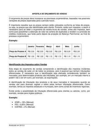 APOSTILA DE ORÇAMENTO DE VENDAS
Atualizado em 2013.2 4
O orçamento de preços deve incorporar as premissas orçamentárias, baseadas nas possíveis
variações de preços esperadas para o período futuro.
É importante ressaltar que os preços sempre estão colocados conforme as listas de preços,
ou seja, os preços que são identificados pelo cliente. Portanto, estão com impostos, e assim é
necessário para se obter o orçamento da receita bruta de vendas, antes dos impostos, bem
como para possibilitar a obtenção do valor da carteira de duplicatas a receber e a provisão de
créditos incobráveis, que farão parte depois da projeção do Balanço Patrimonial, ao final do
processo orçamentário.
Exemplo:
Janeiro Fevereiro Março Abril Maio Junho
Preço do Produto A R$ 2,00 R$ 2,00 R$ 2,20 R$ 2,20 R$ 2,20 R$ 2,20
Preço do Produto B R$ 1,00 R$ 1,00 R$ 1,10 R$ 1,10 R$ 1,10 R$ 1,10
Identificação dos Impostos sobre Vendas
Esta etapa do orçamento de vendas compreende a identificação dos impostos incidentes
sobre as vendas de cada um de todos os produtos, pois é possível que tenham tributações
diferenciadas. É necessário que a identificação seja efetuada considerando também os
mercados, pois determinados produtos são tributados, por exemplo, em um mercado interno e
podem não o ser em outro, por exemplo, as exportações.
A identificação da tributação dos produtos e de seus mercados é necessária quando as
vendas são para diversas regiões e sobre estas tenham tributação diferenciada. Como
exemplo, temos os impostos estaduais e municipais, bem como zonas de incentivos regionais.
Existe ainda a possibilidade de tributação diferenciada para clientes ou setores, como, por
exemplo, vendas para órgãos públicos.
Exemplo:
• ICMS = 18% (Mensal)
• PIS = 0,65% (Mensal)
• COFINS = 3% (Mensal)
 
