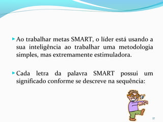 Ao trabalhar metas SMART, o líder está usando a
sua inteligência ao trabalhar uma metodologia
simples, mas extremamente estimuladora.
Cada letra da palavra SMART possui um
significado conforme se descreve na sequência:
37
 