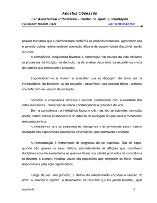 Apostila Obsessão
Lar Assistencial Rubataiana – Centro de Apoio e orientação
Facilitador: Ricardo Plaça iper_lar@ymail.com
paixões humanas que a padronizaram conforme os próprios interesses, agraciando uns
e punindo outros, em lamentável aberração ética e de equanimidade discutível, senão
absurda.
A consciência conquistada favorece a penetração nas causas da vida mediante
os processos de intuição, de dedução , e de análise decorrente da experiência vívida
dos fatores que constituem o Universo.
Engrandecem-se o homem e a mulher que se despojam do temor ou da
incredulidade, do beatismo ou da negação , assumindo uma postura digna , portanto
coerente com seu estado da evolução.
Somente a consciência favorece a perfeita identificação com a realidade das
vidas sucessivas , concepção-lei única a corresponder à grandeza da vida.
Sem a consciência , a inteligência lógica e crê, mas não se submete, a emoção
aceita, porém, receia os impositivos do estatuto da evolução, no qual está o mecanismo
reencarnacionista.
A consciência abre as comportas da inteligência e do sentimento para a natural
aceitação das experiências sucessivas e inevitáveis, que promovem a criatura.
A reencarnação é instrumento do progresso do ser espiritual. Ora ele expia,
quando são graves os seus delitos, submetendo-se às aflições que constituem
disciplinas educativas mediante as quais se fixam nos painéis profundos da consciência
os deveres a cumprir. Noutras vezes são provações que enrijecem as fibras morais
responsáveis pela ação dignificadora.
Longe de ser uma punição, a dádiva do renascimento corporal é bênção do
amor, auxiliando o espírito a desenvolver os recursos que lhe jazem latentes , qual
Apostila 04 10
 