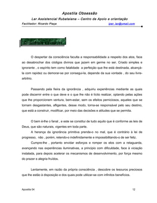 Apostila Obsessão
Lar Assistencial Rubataiana – Centro de Apoio e orientação
Facilitador: Ricardo Plaça iper_lar@ymail.com
O despertar da consciência faculta a responsabilidade a respeito dos atos, face
ao desabrochar dos códigos divinos que jazem em germe no ser. Criado simples e
ignorante , o espírito tem como fatalidade a perfeição que lhe está destinada, alcançá-
la com rapidez ou demorar-se por consegui-la, depende da sua vontade , do seu livre-
arbítrio.
Passando pela fieira da ignorância , adquiriu experiências mediante as quais
pode discernir entre o que deve e o que lhe não é lícito realizar, optando pelas ações
que lhe proporcionem ventura, bem-estar, sem os efeitos perniciosos, aqueles que se
tornam desgastantes, afligentes, desse modo, torna-se responsável pelo seu destino,
que está a construir, modificar, por meio das decisões e atitudes que se permita.
O bem é-lhe o fanal , e este se constitui de tudo aquilo que é conforme as leis de
Deus, que são naturais, vigentes em toda parte.
A herança da ignorância primitiva prende-o no mal, que é contrário à lei de
progresso, não , porém, retendo-o indefinidamente e impossibilitando-o de ser feliz.
Cumpre-lhe , portanto envidar esforços e romper os elos com a retaguarda,
avançando nas experiências iluminativas, a principio com dificuldade, face à viciação
instalada, para depois acelerar os mecanismos de desenvolvimento, por força mesmo
do prazer e alegria fruídos.
Lentamente, em razão da própria consciência , descobre os tesouros preciosos
que lhe estão à disposição e dos quais pode utilizar-se com infinitos benefícios.
Apostila 04 12
Consciência e Evolução
Consciência e Evolução
 