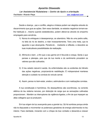 Apostila Obsessão
Lar Assistencial Rubataiana – Centro de Apoio e orientação
Facilitador: Ricardo Plaça iper_lar@ymail.com
Saúde e doença , paz e conflito, alegria e tristeza podem ser elegidos através do
discernimento que guia as ações. Sem essa claridade, os estados negativos tornam-se-
lhe habituais e , mesmo quando estabelecidos, podem alterar-se através do empenho
empregado para vencê-los.
1) Nunca te entregues à desesperança, ao abandono. Não és uma pedra solta,
no leito do rio do destino, a rolar incessantemente. Tens uma meta, que te
aguarda e que alcançarás. Penetra-te , mediante a reflexão, e descobre as
tuas incalculáveis possibilidades de realização.
2) Afirma-te o bem , a fim que o seu germe em ti fecunde e cresça. Serás o que
penses e planejes, pois que da tua mente e do sentimento procedem os
valores que são cultivados.
3) O teu estado natural é saúde. As enfermidades são os acidentes de trânsito
das ações negativas, propiciando-te reabilitação. È indispensável manteres
atenção e cuidado na conduta do veículo carnal.
4) Assim, pensa no bem-estar, anela-o, estimulando-o com realizações corretas.
A tua constituição é harmônica. Os desequilíbrios são ocorrências, na corrente
elétrica do teu sistema nervoso, por distorção de carga que as sensações cultivadas
proporcionam . Mantém os interruptores da vigilância ligados, a fim de que impeçam as
altas voltagens que os produzem.
Em tua origem és luz avançando para a grande luz. Só há sombras porque ainda
não te dispuseste a movimentar os poderosos geradores de energia adormecida no teu
interior. Faze claridade, iniciando com a chispa da boa vontade e deixando-a crescer
Apostila 04 13
 