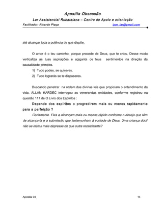 Apostila Obsessão
Lar Assistencial Rubataiana – Centro de Apoio e orientação
Facilitador: Ricardo Plaça iper_lar@ymail.com
até alcançar toda a potência de que dispõe.
O amor é o teu caminho, porque procede de Deus, que te criou. Desse modo
verticaliza as tuas aspirações e agiganta os teus sentimentos na direção da
causalidade primeira.
1) Tudo podes, se quiseres.
2) Tudo lograrás se te dispuseres.
Buscando penetrar na ordem das divinas leis que propiciam o entendimento da
vida, ALLAN KARDEC interrogou as venerandas entidades, conforme registrou na
questão 117 de O Livro dos Espíritos :
Depende dos espíritos o progredirem mais ou menos rapidamente
para a perfeição ?
Certamente. Eles a alcançam mais ou menos rápido conforme o desejo que têm
de alcança-la e a submissão que testemunham à vontade de Deus. Uma criança dócil
não se instrui mais depressa do que outra recalcitrante?
Apostila 04 14
 