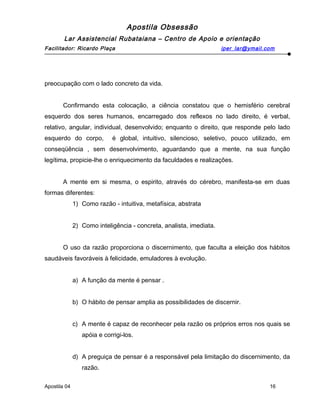 Apostila Obsessão
Lar Assistencial Rubataiana – Centro de Apoio e orientação
Facilitador: Ricardo Plaça iper_lar@ymail.com
preocupação com o lado concreto da vida.
Confirmando esta colocação, a ciência constatou que o hemisfério cerebral
esquerdo dos seres humanos, encarregado dos reflexos no lado direito, é verbal,
relativo, angular, individual, desenvolvido; enquanto o direito, que responde pelo lado
esquerdo do corpo, é global, intuitivo, silencioso, seletivo, pouco utilizado, em
conseqüência , sem desenvolvimento, aguardando que a mente, na sua função
legítima, propicie-lhe o enriquecimento da faculdades e realizações.
A mente em si mesma, o espirito, através do cérebro, manifesta-se em duas
formas diferentes:
1) Como razão - intuitiva, metafísica, abstrata
2) Como inteligência - concreta, analista, imediata.
O uso da razão proporciona o discernimento, que faculta a eleição dos hábitos
saudáveis favoráveis à felicidade, emuladores à evolução.
a) A função da mente é pensar .
b) O hábito de pensar amplia as possibilidades de discernir.
c) A mente é capaz de reconhecer pela razão os próprios erros nos quais se
apóia e corrigi-los.
d) A preguiça de pensar é a responsável pela limitação do discernimento, da
razão.
Apostila 04 16
 