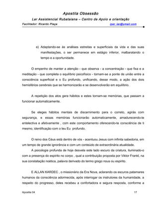 Apostila Obsessão
Lar Assistencial Rubataiana – Centro de Apoio e orientação
Facilitador: Ricardo Plaça iper_lar@ymail.com
e) Adaptando-se às análises estreitas e superficiais da vida e das suas
manifestações, o ser permanece em estágio inferior, malbaratando o
tempo e a oportunidade.
O empenho de manter a atenção - que observa - a concentração - que fixa e a
meditação - que completa o equilíbrio psicofísico - tornam-se a ponte de união entre a
consciência superficial e o Eu profundo, unificando, desse modo, a ação dos dois
hemisférios cerebrais que se harmonizarão e se desenvolverão em equilíbrio.
A repetição dos atos gera hábitos e estes tornam-se memórias, que passam a
funcionar automaticamente.
Se eleges hábitos mentais de discernimento para o correto, agirás com
segurança, e essas memórias funcionarão automaticamente, amadurecendo-te
entelectiva e afetivamente , com este comportamento oferecendo-te consciência de ti
mesmo, identificação com o teu Eu profundo.
O reino dos Céus está dentro de vós - acentuou Jesus com infinita sabedoria, em
um tempo de grande ignorância e com um conteúdo de extraordinária atualidade.
A psicologia profunda de hoje desvela este lado escuro da criatura, iluminado-o
com a presença do espirito no corpo , qual a contribuição proposta por Viktor Frankl, na
sua constatação noética, palavra derivado do termo grego nous ou espirito.
E ALLAN KARDEC , o missionário da Era Nova, aclarando os escuros patamares
humanos da consciência adormecida, após interrogar os instrutores da humanidade, a
respeito do progresso, deles recebeu a confortadora e segura resposta, conforme a
Apostila 04 17
 