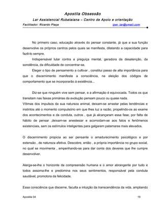 Apostila Obsessão
Lar Assistencial Rubataiana – Centro de Apoio e orientação
Facilitador: Ricardo Plaça iper_lar@ymail.com
No primeiro caso, educação através do pensar constante, já que a sua função
desenvolve os próprios centros pelos quais se manifesta, dilatando a capacidade para
fazê-lo sempre.
Indispensável lutar contra a preguiça mental, geradora da desatenção, da
sonolência, da dificuldade de concentrar-se.
Eleger o tipo de pensamento a cultivar , constitui passo de alta importância para
que o discernimento manifeste a consciência, na eleição dos códigos de
comportamento que se incorporarão à existência...
Diz-se que ninguém vive sem pensar, e a afirmação é equivocada. Todos os que
transitam nas faixas primárias da evolução pensam pouco ou quase nada.
Vítimas dos impulsos da sua natureza animal, deixam-se arrastar pelas tendências e
instintos até o momento compulsório em que lhes luz a razão, propelindo-os ao exame
dos acontecimentos e da conduta, outros , que já alcançaram essa fase, por falta de
hábito de pensar ,deixam-se anestesiar e acomodam-se aos fatos e fenômenos
existenciais, sem os estímulos inteligentes para galgarem patamares mais elevados.
O discernimento propicia ao ser pensante o amadurecimento psicológico e por
extensão , de natureza afetiva. Descobre, então , a própria importância no grupo social,
no qual se movimenta , empenhando-se para dar conta dos deveres que lhe cumpre
desenvolver.
Alarga-se-lhe o horizonte da compreensão humana e o amor abrangente por tudo e
todos assoma-lhe e predomina nos seus sentimentos, responsável pela conduta
saudável, promotora da felicidade.
Essa consciência que discerne, faculta a intuição da transcendência da vida, ampliando
Apostila 04 19
 