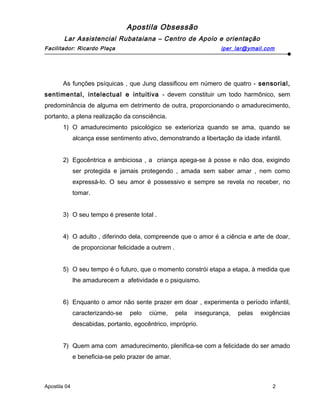 Apostila Obsessão
Lar Assistencial Rubataiana – Centro de Apoio e orientação
Facilitador: Ricardo Plaça iper_lar@ymail.com
As funções psíquicas , que Jung classificou em número de quatro - sensorial,
sentimental, intelectual e intuitiva - devem constituir um todo harmônico, sem
predominância de alguma em detrimento de outra, proporcionando o amadurecimento,
portanto, a plena realização da consciência.
1) O amadurecimento psicológico se exterioriza quando se ama, quando se
alcança esse sentimento ativo, demonstrando a libertação da idade infantil.
2) Egocêntrica e ambiciosa , a criança apega-se à posse e não doa, exigindo
ser protegida e jamais protegendo , amada sem saber amar , nem como
expressá-lo. O seu amor é possessivo e sempre se revela no receber, no
tomar.
3) O seu tempo é presente total .
4) O adulto , diferindo dela, compreende que o amor é a ciência e arte de doar,
de proporcionar felicidade a outrem .
5) O seu tempo é o futuro, que o momento constrói etapa a etapa, à medida que
lhe amadurecem a afetividade e o psiquismo.
6) Enquanto o amor não sente prazer em doar , experimenta o período infantil,
caracterizando-se pelo ciúme, pela insegurança, pelas exigências
descabidas, portanto, egocêntrico, impróprio.
7) Quem ama com amadurecimento, plenifica-se com a felicidade do ser amado
e beneficia-se pelo prazer de amar.
Apostila 04 2
 