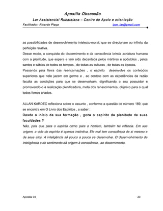 Apostila Obsessão
Lar Assistencial Rubataiana – Centro de Apoio e orientação
Facilitador: Ricardo Plaça iper_lar@ymail.com
as possibilidades de desenvolvimento intelecto-moral, que se direcionam ao infinito da
perfeição relativa.
Desse modo, a conquista do discernimento e da consciência brinda acriatura humana
com a plenitude, que espera e tem sido decantada pelos mártires e apóstolos , pelos
santos e sábios de todos os tempos , de todas as culturas , de todas as épocas.
Passando pela fieira das reencarnações , o espírito desenvolve os conteúdos
superiores que nele jazem em germe e , ao contato com as experiências da razão
faculta as condições para que se desenvolvam, dignificando o seu possuidor e
promovendo-o à realização plenificadora, meta dos renascimentos, objetivo para o qual
todos fomos criados.
ALLAN KARDEC reflexiona sobre o assunto , conforme a questão de número 189, que
se encontra em O Livro dos Espíritos , a saber :
Desde o início da sua formação , goza o espírito da plenitude de suas
faculdades ?
Não, pois que para o espírito como para o homem, também há infância. Em sua
origem, a vida do espírito é apenas instintiva. Ele mal tem consciência de si mesmo e
de seus atos. A inteligência só pouco a pouco se desenvolve. O desenvolvimento da
inteligência e do sentimento dá origem à consciência , ao discernimento.
Apostila 04 20
 