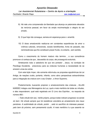 Apostila Obsessão
Lar Assistencial Rubataiana – Centro de Apoio e orientação
Facilitador: Ricardo Plaça iper_lar@ymail.com
8) Há nele uma compreensão de liberdade que alcança os patamares elevados
da renúncia pessoal, em favor da ampla movimentação e alegria do ser
amado.
9) O que hoje não consegue, semeia em esperança para o amanhã.
10) O idoso amadurecido realiza-se em constantes experiências de amor e
vivência culturais, emocionais, sociais beneficentes, livres do passado, das
reminiscências que lhe constituem prazer fruído, no entanto , sem sentido.
Como o crescimento do homem maduro não termina , a sua consciência
promove-o à certeza de que , desvestido do corpo, ele prosseguirá evoluindo.
Sintetizando toda a sabedoria de que era portador , Jesus, na condição de
Psicólogo Excelente, prescreveu para as criaturas humanas a necessidade de se
amarem umas às outras.
Com esta lição ímpar, não somente reformulou as propostas egocêntricas da Lei
Antiga, de reações cruéis, portanto, infantis, como abriu perspectivas extraordinárias
para a integração da criatura com o seu Criador , o Amor Supremo.
Posteriormente, buscando propiciar o amadurecimento das criaturas , ALLAN
KARDEC indagou aos Mensageiros da Luz, qual a mais meritória de todas as virtudes,
e eles responderam, qual está registrado em O Livro dos Espíritos , na resposta de
número 893 :
- Toda virtude tem seu mérito próprio, porque todas indicam progresso na senda
do bem. Há virtude sempre que há resistência voluntária ao arrastamento dos maus
pendores. A sublimidade da virtude, porém , está no sacrifício do interesse pessoal,
pelo bem do próximo, sem pensamento oculto. A mais meritória é a que assenta na
Apostila 04 3
 