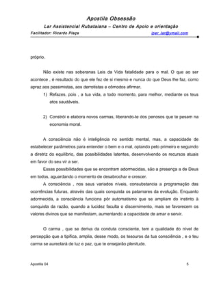 Apostila Obsessão
Lar Assistencial Rubataiana – Centro de Apoio e orientação
Facilitador: Ricardo Plaça iper_lar@ymail.com
próprio.
Não existe nas soberanas Leis da Vida fatalidade para o mal. O que ao ser
acontece , é resultado do que ele fez de si mesmo e nunca do que Deus lhe faz, como
apraz aos pessimistas, aos derrotistas e cômodos afirmar.
1) Refazes, pois , a tua vida, a todo momento, para melhor, mediante os teus
atos saudáveis.
2) Constrói e elabora novos carmas, liberando-te dos penosos que te pesam na
economia moral.
A consciência não é inteligência no sentido mental, mas, a capacidade de
estabelecer parâmetros para entender o bem e o mal, optando pelo primeiro e seguindo
a diretriz do equilíbrio, das possibilidades latentes, desenvolvendo os recursos atuais
em favor do seu vir a ser.
Essas possibilidades que se encontram adormecidas, são a presença a de Deus
em todos, aguardando o momento de desabrochar e crescer.
A consciência , nos seus variados níveis, consubstancia a programação das
ocorrências futuras, através das quais conquista os patamares da evolução. Enquanto
adormecida, a consciência funciona pôr automatismo que se ampliam do instinto à
conquista da razão, quando a lucidez faculta o discernimento, mais se favorecem os
valores divinos que se manifestam, aumentando a capacidade de amar e servir.
O carma , que se deriva da conduta consciente, tem a qualidade do nível de
percepção que a tipifica, amplia, desse modo, os tesouros da tua consciência , e o teu
carma se aureolará de luz e paz, que te ensejarão plenitude.
Apostila 04 5
 