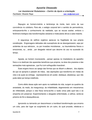 Apostila Obsessão
Lar Assistencial Rubataiana – Centro de Apoio e orientação
Facilitador: Ricardo Plaça iper_lar@ymail.com
Repugna ao homem-instinto a lembrança da morte, bem como da sua
convivência no cotidiano. Para ele, o estágio corporal tem o sentido de permanência,
entorpecendo-lhe o conhecimento da realidade, que se recusa aceitar, embora o
fenômeno biológico das transformações celulares e moleculares dê-se a cada instante.
A segurança do edifício orgânico apoia-se na fragilidade da sua própria
constituição. Engrenagens delicadas são susceptíveis de se desorganizarem, seja por
acidentes da sua estrutura , ou por invasões microbianas , ou traumatismos físicos e
emocionais, ou , ainda , por desgaste natural que decorre do uso na sucessão do
tempo.
Agrada, ao homem inconsciente , pensar apenas no imediatismo do aparelho
físico e no desfrutar dos aparentes benefícios que propicia, na área dos prazeres e das
sensações mais agressivas , que frui com sofreguidão insaciável .
Esse engano leva-o ao apego das formas que se diluem e alteram, dos objetos
de que se apropria e passam de mãos, das aspirações que transforma em metas de
vida e às quais se entrega, expressando-as em poder, destaque, abastança, que não
pode deter por tempo indefinido.
Como efeito dessa ação sem apoio na realidade da vida, surgem os quadros da
ansiedade, do medo, da insegurança, da irritabilidade, degenerando em mecanismos
de infelicidade, porque a vida física torna-se-lhe a razão única pela qual luta e se
empenha em preservar. Experimentando o desgaste enfermidade, a velhice, sente-se
próximo do fim e desequilibra-se.
Ignorando ou teimando por desconhecer a inevitável transformação que encerra
um ciclo, para dar lugar ao surgimento de um outro, do qual procede, rebela-se e
Apostila 04 7
 