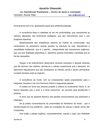 Apostila Obsessão
Lar Assistencial Rubataiana – Centro de Apoio e orientação
Facilitador: Ricardo Plaça iper_lar@ymail.com
envenena-se com a ira, apressando aquilo que pretende postergar.
A consciência libera a realidade do ser em profundidade, que compreende as
naturais alterações dos fenômenos biológicos, que são instrumentos para o seu
progresso espiritual.
Desentorpecida dos anestésicos atávicos do instinto de conservação, que
remanescem do primarismo animal, penetra na estrutura da vida, descobrindo a
casualidade existencial que é o espírito , independente dos mecanismos orgânicos,
que usa com finalidade específicas e abandona quando encerrada a atividade que se
lhe faz necessária.
Graças a tal entendimento desenvolve recursos preciosos e desvela atributos
que lhe dormem nos refolhos, abrindo-se a valores imperecíveis que o fascinam, em
detrimento daqueloutros que são necessários ao trânsito carnal e devem permanecer
no teatro terrestre onde se originam.
A consciência da morte, com as conseqüentes ações preparatórias para o
traspasse, favorece o ser com harmonia interior e segurança pessoal .
A lucidez em torno dos deveres propele a criatura ao burilamento íntimo, e, ao
faze-lo descobre que o amor é a fonte inexaurível de recursos para facultar-lhe o
tentame.
O amor que se expande liberta-o das paixões escravizadoras que perturbam e
infelicitam.
Se já podes conscientizar-te da proximidade do fenômeno da morte , que é
transformação em tua existência , estás em condições de crescer e planar acima das
vicissitudes.
Vive então o périplo orgânico, conscientemente, usando o copo com finalidade
Apostila 04 8
 