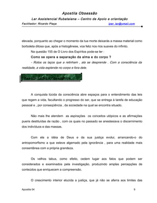 Apostila Obsessão
Lar Assistencial Rubataiana – Centro de Apoio e orientação
Facilitador: Ricardo Plaça iper_lar@ymail.com
elevada, porquanto ao chegar o momento da tua morte deixarás a massa material como
borboleta ditosa que, após a histogênese, voa feliz nos rios suaves do infinito.
Na questão 155 de O Livro dos Espíritos pode-se ler :
Como se opera a separação da alma e do corpo ?
- Rotos os laços que a retinham , ala se desprende . Com a consciência da
realidade, a vida esplende no corpo e fora dele.
A conquista lúcida da consciência abre espaços para o entendimento das leis
que regem a vida, facultando o progresso do ser, que se entrega à tarefa de educação
pessoal e , por conseqüência , da sociedade na qual se encontra situado.
Não mais lhe atendem as aspirações os conceitos utópicos e as afirmações
pueris destituídas de razão , com os quais no passado se anestesiava o discernimento
dos indivíduos e das massas.
Com ela a idéia de Deus e da sua justiça evolui, arrancando-o do
antropomorfismo a que esteve algemado pela ignorância , para uma realidade mais
consentânea com a própria grandeza.
Os velhos tabus, como efeito, cedem lugar aos fatos que podem ser
considerados e examinados pela investigação, produzindo amplas percepções de
conteúdos que enriquecem a compreensão.
O crescimento interior elucida a justiça, que já não se aferra aos limites das
Apostila 04 9
Reencarnação e Consciência
Reencarnação e Consciência
 