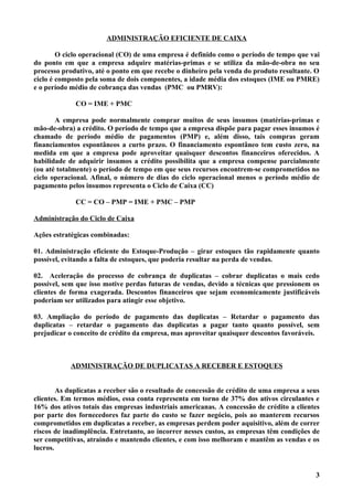 ADMINISTRAÇÃO EFICIENTE DE CAIXA

        O ciclo operacional (CO) de uma empresa é definido como o período de tempo que vai
do ponto em que a empresa adquire matérias-primas e se utiliza da mão-de-obra no seu
processo produtivo, até o ponto em que recebe o dinheiro pela venda do produto resultante. O
ciclo é composto pela soma de dois componentes, a idade média dos estoques (IME ou PMRE)
e o período médio de cobrança das vendas (PMC ou PMRV):

             CO = IME + PMC

       A empresa pode normalmente comprar muitos de seus insumos (matérias-primas e
mão-de-obra) a crédito. O período de tempo que a empresa dispõe para pagar esses insumos é
chamado de período médio de pagamentos (PMP) e, além disso, tais compras geram
financiamentos espontâneos a curto prazo. O financiamento espontâneo tem custo zero, na
medida em que a empresa pode aproveitar quaisquer descontos financeiros oferecidos. A
habilidade de adquirir insumos a crédito possibilita que a empresa compense parcialmente
(ou até totalmente) o período de tempo em que seus recursos encontrem-se comprometidos no
ciclo operacional. Afinal, o número de dias do ciclo operacional menos o período médio de
pagamento pelos insumos representa o Ciclo de Caixa (CC)

             CC = CO – PMP = IME + PMC – PMP

Administração do Ciclo de Caixa

Ações estratégicas combinadas:

01. Administração eficiente do Estoque-Produção – girar estoques tão rapidamente quanto
possível, evitando a falta de estoques, que poderia resultar na perda de vendas.

02. Aceleração do processo de cobrança de duplicatas – cobrar duplicatas o mais cedo
possível, sem que isso motive perdas futuras de vendas, devido a técnicas que pressionem os
clientes de forma exagerada. Descontos financeiros que sejam economicamente justificáveis
poderiam ser utilizados para atingir esse objetivo.

03. Ampliação do período de pagamento das duplicatas – Retardar o pagamento das
duplicatas – retardar o pagamento das duplicatas a pagar tanto quanto possível, sem
prejudicar o conceito de crédito da empresa, mas aproveitar quaisquer descontos favoráveis.



            ADMINISTRAÇÃO DE DUPLICATAS A RECEBER E ESTOQUES


        As duplicatas a receber são o resultado de concessão de crédito de uma empresa a seus
clientes. Em termos médios, essa conta representa em torno de 37% dos ativos circulantes e
16% dos ativos totais das empresas industriais americanas. A concessão de crédito a clientes
por parte dos fornecedores faz parte do custo se fazer negócio, pois ao manterem recursos
comprometidos em duplicatas a receber, as empresas perdem poder aquisitivo, além de correr
riscos de inadimplência. Entretanto, ao incorrer nesses custos, as empresas têm condições de
ser competitivas, atraindo e mantendo clientes, e com isso melhoram e mantêm as vendas e os
lucros.


                                                                                           3
 