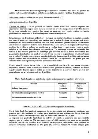 O administrador financeiro preocupa-se com duas vertentes: uma delas é a política de
crédito (seleção, determinação de padrões e condições de crédito) e política de cobranças.

Seleção de crédito – utilização, em geral, de concessão via 5 “C”.

Alteração nos padrões de crédito

Volume de vendas – se os padrões de crédito forem afrouxados, deve-se esperar um
crescimento nas vendas; por outro lado, se ocorrer um arrocho nos padrões de crédito, deverá
haver uma redução nas vendas. Em geral, os aumentos nas vendas afetam os lucros
positivamente, enquanto as diminuições produzem efeitos negativos.

Investimentos em Duplicatas a Receber – carregar ou manter duplicatas a receber acarreta
um custo à empresa, equivalente aos ganhos que se deixa de obter em outras aplicações,
decorrente da necessidade de fundos com esse ativo. Portanto, quanto maior o investimento
em duplicatas a receber, maior o custo de mantê-las, e vice-versa. Se a empresa afrouxar seus
padrões de crédito, o volume de duplicatas a receber deve crescer, assim como o custo
relativo a esse maior investimento em recebíveis. Tal mudança resulta na expansão das
vendas e dos maiores períodos de cobrança que ocorrem devido à maior morosidade dos
pagamentos dos clientes, em geral. O inverso deverá ocorrer se os padrões de crédito sofrerem
um arrocho. Portanto, espera-se que uma flexibilização dos padrões de crédito afete os lucros
negativamente, em decorrência de maiores custos de “carregamento”, ao passo que um
arrocho traria conseqüências positivas, por reduzir tais custos.

Perdas com devedores incobráveis - A probabilidade ou risco de uma conta tornar-se
incobrável aumenta com a maior flexibilização dos padrões de crédito, afetando os lucros
negativamente. Efeitos opostos sobre as perdas incobráveis e sobre os lucros podem ser
esperados de um arrocho nos padrões de crédito.


       Maior flexibilização nos padrões de crédito podem causar as seguintes alterações:

                        Variável                           Direção da      Efeito sobre os
                                                            variável           lucros
   Volume das vendas                                       Aumenta            Positivo

   Investimentos em duplicatas a receber                    Aumenta           Negativo

   Perdas com devedores incobráveis                         Aumenta           Negativo



                MODELOS DE ANÁLISE(alterações no padrão de crédito):

01. A Dodd Tool, fabricante de peças para tornos mecânicos, está atualmente vendendo um
produto por $ 10 a unidade. As vendas, todas a crédito, do ano mais recente foram de 60.000
unidades. O custo variável unitário é de $ 6 e o custo fixo total é de $ 120.000.
A empresa está pretendo flexibilizar os padrões de crédito e espera-se que esta medida
acarrete um acréscimo de 5% nas vendas, para 63.000 unidades, um aumento no período
médio de cobrança do seu nível atual de trinta para quarenta e cinco dias, e um aumento no
nível de devedores incobráveis de 1% para 2% sobre as vendas. O retorno exigido pela


                                                                                             4
 