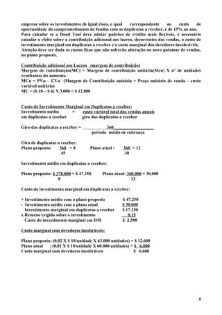 empresa sobre os investimentos de igual risco, o qual     correspondente     ao    custo     de
oportunidade do comprometimento de fundos com as duplicatas a receber, é de 15% ao ano.
Para calcular se a Dood Tool deve adotar padrões de crédito mais flexíveis, é necessário
calcular o efeito sobre a contribuição adicional aos lucros, decorrentes das vendas, o custo de
investimento marginal em duplicatas a receber e o custo marginal dos devedores incobráveis.
Atenção deve ser dada os custos fixos que não sofrerão alteração no novo patamar de vendas,
no plano proposto.

Contribuição adicional aos Lucros (margem de contribuição)
Margem de contribuição(MC) = Margem de contribuição unitária(Mcu) X nº de unidades
resultantes do aumento
MCu = PVu – CVu (Margem de Contribuição unitária = Preço unitário de venda – custo
variável unitário)
MC = ($ 10 – $ 6) X 3.000 = $ 12.000


Custo do Investimento Marginal em Duplicatas a receber:
Investimento médio      =     custo variável total das vendas anuais
em duplicatas a receber      giro das duplicatas a receber

Giro das duplicatas a receber =               360__________________
                                       período médio de cobrança

Giro de duplicatas a receber:
Plano proposto:     360 = 8         Plano atual :    360 = 12
                     45                               30

Investimento médio em duplicatas a receber:

Plano proposto: $ 378.000 = $ 47.250       Plano atual: 360.000 = 30.000
                   8                                      12

Custo do investimento marginal em duplicatas a receber:

+ Investimento médio com o plano proposto            $ 47.250
- Investimento médio com o plano atual               $ 30.000
  Investimento marginal em duplicatas a receber      $ 17.250
x Retorno exigido sobre o investimento                  0,15
  Custo do investimento marginal em D/R              $ 2.588

Custo marginal com devedores incobráveis:

Plano proposto: (0,02 X $ 10/unidade X 63.000 unidades) = $ 12.600
Plano atual   : (0,01 X $ 10/unidade X 60.000 unidades) = $ 6.000
Custo marginal com devedores incobráveis                  $ 6.600




                                                                                             5
 