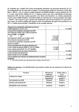 02. Suponha que a Dodd Tool esteja pretendendo introduzir um desconto financeiro de 2%
para pagamento até dez dias após a compra. O atual período médio de cobrança é trinta dias
(giro = 360/12 = 12), as vendas a crédito montam em 60.000 unidades, o preço unitário de $ 10
e o custo variável por unidade de $ 6. A empresa espera que, com a introdução do desconto
financeiro, 60% de suas vendas passarão a ser feitas com desconto e as vendas aumentarão
em 5%, para 63.000 unidades. O período médio de cobrança deve cair para quinze dias (giro
= 360/15 = 24). Espera-se que a perda com incobráveis caia do nível atual de 1% para 0,5%
das vendas. O retorno exigido pela empresa sobre investimentos de igual risco permanece em
15%. A análise dessa decisão é semelhante ao do exemplo anterior.

Margem de contribuição adicional aos lucros:
3.000 unidades X ($ 10 - $ 6)                                                                        $ 12.000
Custo do investimento marginal em D/R:
Investimento médio com o plano proposto:
$ 6 X 63.000 = $ 378.000
   24             24                                                           $ 15.750
Investimento médio com o plano atual                                           $ 30.000
Investimento marginal em D/R                                                 ($ 14.250)
Custo do investimento marginal em D/R
0,15 X $ 14.250                                                                                  * $ 2.138
Custo marginal dos devedores incobráveis:
Com o plano proposto (0,005 X $ 10 X 63.000)                                   $ 3.150
Com o plano atual (0,01 X $ 10 X 60.000)                                       $ 6.000
Custo marginal dos devedores incobráveis                                                             * $ 2.850
Custo do desconto financeiro
(0,02 X 0,60 X $ 10 X 63.000)                                                                         $ 7.560
Lucro líquido proveniente da implementação do plano
proposto                                                                                              $ 9.428
   •   Este valor é positivo, pois representa uma economia e não um custo.




Política de cobrança: os tradeoffs básicos que podem resultar de um aumento nos esforços de
cobrança são:

                          Variável                                Direção da         Efeito sobre o
                                                                  mudança                lucro
  Volume de vendas                                               Nenhuma ou           Nenhum ou
                                                                 diminuição            negativo
  Investimento em D/R                                              Diminui              Positivo
  Perdas com incobráveis                                           Diminui              Positivo
  Dispêndios com cobrança                                          Aumenta                Negativo




                                                                                                             7
 