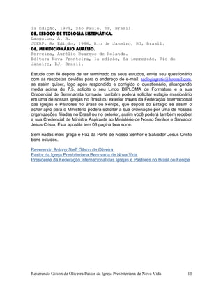 1a Edição, 1979, São Paulo, SP, Brasil.
05, ESBOÇO DE TEOLOGIA SISTEMÁTICA.
Langston, A. B.
JUERP, 8a Edição, 1986, Rio de Janeiro, RJ, Brasil.
06, MINIDICIONÁRIO AURÉLIO.
Ferreira, Aurélio Buarque de Holanda.
Editora Nova Fronteira, 1a edição, 6a impressão, Rio de
Janeiro, RJ, Brasil.
Estude com fé depois de ter terminado os seus estudos, envie seu questionário
com as respostas devidas para o endereço de e-mail: teologiagratis@hotmail.com,
se assim quiser, logo após respondido e corrigido o questionário, alcançando
media acima de 7,5, solicite o seu Lindo DIPLOMA de Formatura e a sua
Credencial de Seminarista formado, também poderá solicitar estagio missionário
em uma de nossas igrejas no Brasil ou exterior traves da Federação Internacional
das Igrejas e Pastores no Brasil ou Fenipe, que depois do Estagio se assim o
achar apto para o Ministério poderá solicitar a sua ordenação por uma de nossas
organizações filiadas no Brasil ou no exterior, assim você poderá também receber
a sua Credencial de Ministro Aspirante ao Ministério de Nosso Senhor e Salvador
Jesus Cristo. Esta apostila tem 08 pagina boa sorte.
Sem nadas mais graça e Paz da Parte de Nosso Senhor e Salvador Jesus Cristo
bons estudos.
Reverendo Antony Steff Gilson de Oliveira
Pastor da Igreja Presbiteriana Renovada de Nova Vida
Presidente da Federação Internacional das Igrejas e Pastores no Brasil ou Fenipe
Reverendo Gilson de Oliveira Pastor da Igreja Presbiteriana de Nova Vida 10
 