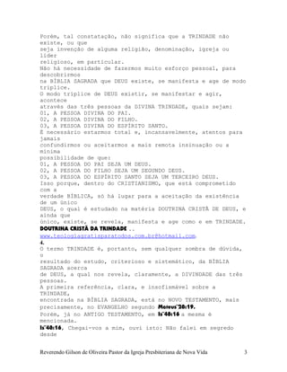Porém, tal constatação, não significa que a TRINDADE não
existe, ou que
seja invenção de alguma religião, denominação, igreja ou
líder
religioso, em particular.
Não há necessidade de fazermos muito esforço pessoal, para
descobrirmos
na BÍBLIA SAGRADA que DEUS existe, se manifesta e age de modo
tríplice.
O modo tríplice de DEUS existir, se manifestar e agir,
acontece
através das três pessoas da DIVINA TRINDADE, quais sejam:
01, A PESSOA DIVINA DO PAI.
02, A PESSOA DIVINA DO FILHO.
03, A PESSOA DIVINA DO ESPÍRITO SANTO.
É necessário estarmos total e, incansavelmente, atentos para
jamais
confundirmos ou aceitarmos a mais remota insinuação ou a
mínima
possibilidade de que:
01, A PESSOA DO PAI SEJA UM DEUS.
02, A PESSOA DO FILHO SEJA UM SEGUNDO DEUS.
03, A PESSOA DO ESPÍRITO SANTO SEJA UM TERCEIRO DEUS.
Isso porque, dentro do CRISTIANISMO, que está comprometido
com a
verdade BÍBLICA, só há lugar para a aceitação da existência
de um único
DEUS, o qual é estudado na matéria DOUTRINA CRISTÃ DE DEUS, e
ainda que
único, existe, se revela, manifesta e age como e em TRINDADE.
DOUTRINA CRISTÃ DA TRINDADE ..
www.teologiagratisparatodos.com.br@hotmail.com.
4.
O termo TRINDADE é, portanto, sem qualquer sombra de dúvida,
o
resultado do estudo, criterioso e sistemático, da BÍBLIA
SAGRADA acerca
de DEUS, a qual nos revela, claramente, a DIVINDADE das três
pessoas.
A primeira referência, clara, e insofismável sobre a
TRINDADE,
encontrada na BÍBLIA SAGRADA, está no NOVO TESTAMENTO, mais
precisamente, no EVANGELHO segundo Mateus¨28:19.
Porém, já no ANTIGO TESTAMENTO, em Is¨48:16 a mesma é
mencionada.
Is¨48:16, Chegai-vos a mim, ouvi isto: Não falei em segredo
desde
Reverendo Gilson de Oliveira Pastor da Igreja Presbiteriana de Nova Vida 3
 