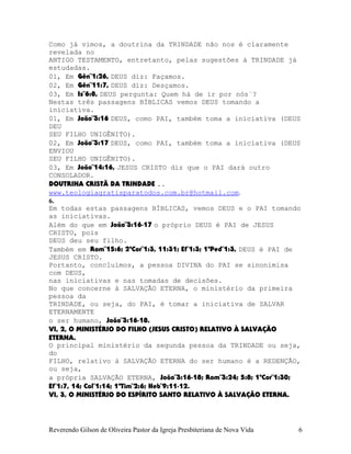 Como já vimos, a doutrina da TRINDADE não nos é claramente
revelada no
ANTIGO TESTAMENTO, entretanto, pelas sugestões à TRINDADE já
estudadas.
01, Em Gên¨1:26, DEUS diz: Façamos.
02, Em Gên¨11:7, DEUS diz: Desçamos.
03, Em Is¨6:8, DEUS pergunta: Quem há de ir por nós¨?
Nestas três passagens BÍBLICAS vemos DEUS tomando a
iniciativa.
01, Em João¨3:16 DEUS, como PAI, também toma a iniciativa (DEUS
DEU
SEU FILHO UNIGÊNITO).
02, Em João¨3:17 DEUS, como PAI, também toma a iniciativa (DEUS
ENVIOU
SEU FILHO UNIGÊNITO).
03, Em João¨14:16, JESUS CRISTO diz que o PAI dará outro
CONSOLADOR.
DOUTRINA CRISTÃ DA TRINDADE ..
www.teologiagratisparatodos.com.br@hotmail.com.
6.
Em todas estas passagens BÍBLICAS, vemos DEUS e o PAI tomando
as iniciativas.
Além do que em João¨3:16-17 o próprio DEUS é PAI de JESUS
CRISTO, pois
DEUS deu seu filho.
Também em Rom¨15:6; 2ªCor¨1:3, 11:31; Ef¨1:3; 1ªPed¨1:3, DEUS é PAI de
JESUS CRISTO.
Portanto, concluímos, a pessoa DIVINA do PAI se sinonimisa
com DEUS,
nas iniciativas e nas tomadas de decisões.
No que concerne à SALVAÇÃO ETERNA, o ministério da primeira
pessoa da
TRINDADE, ou seja, do PAI, é tomar a iniciativa de SALVAR
ETERNAMENTE
o ser humano, João¨3:16-18.
VI, 2, O MINISTÉRIO DO FILHO (JESUS CRISTO) RELATIVO À SALVAÇÃO
ETERNA.
O principal ministério da segunda pessoa da TRINDADE ou seja,
do
FILHO, relativo à SALVAÇÃO ETERNA do ser humano é a REDENÇÃO,
ou seja,
a própria SALVAÇÃO ETERNA, João¨3:16-18; Rom¨3:24; 5:8; 1ªCor¨1:30;
Ef¨1:7, 14; Col¨1:14; 1ªTim¨2:6; Heb¨9:11-12.
VI, 3, O MINISTÉRIO DO ESPÍRITO SANTO RELATIVO À SALVAÇÃO ETERNA.
Reverendo Gilson de Oliveira Pastor da Igreja Presbiteriana de Nova Vida 6
 