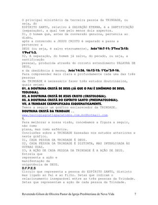 O principal ministério da terceira pessoa da TRINDADE, ou
seja, do
ESPÍRITO SANTO, relativo à SALVAÇÃO ETERNA, é a SANTIFICAÇÃO
(separação), a qual tem pelo menos dois aspectos.
01, O homem que, antes da conversão genuína, pertencia ao
diabo,
após a conversão a JESUS CRISTO é separado e passa a
pertencer a
DEUS (ou seja, é salvo eternamente), João¨16:7-11; 2ªTess¨2:13;
1ªPed¨1:2.
02, A separação, do homem já salvo, do pecado, ou seja, a
santificação
pessoal, produzida através do correto entendimento PALAVRA DE
DEUS,
e da obediência à mesma, João¨14:26, 16:12-15; 1ªCor¨2:9-16.
Para compreender mais clara e profundamente cada uma das três
pessoas
da TRINDADE é necessário fazer três estudos doutrinários,
quais sejam:
01, A DOUTRINA CRISTÃ DE DEUS (JÁ QUE O PAI É SINÔNIMO DE DEUS,
TEOLOGIA).
02, A DOUTRINA CRISTÃ DE JESUS CRISTO (CRISTOLOGIA).
03, A DOUTRINA CRISTÃ DO ESPÍRITO SANTO (PNEUMATOLOGIA).
VII, A TRINDADE EXEMPLIFICADA ESQUEMATICAMENTE.
Temos a seguir um gráfico esclarecedor da TRINDADE.
DOUTRINA CRISTÃ DA TRINDADE ..
www.teologiagratisparatodos.com.br@hotmail.com.
7.
Para melhorar a nossa visão, concebamos a figura a seguir,
não como
plana, mas como esférica.
Conclusões sobre a TRINDADE baseadas nos estudos anteriores e
neste gráfico.
01, CADA PESSOA DA TRINDADE É DEUS.
02, CADA PESSOA DA TRINDADE É DISTINTA, MAS INTERLIGADA ÀS
OUTRAS DUAS.
03, A AÇÃO DE CADA PESSOA DA TRINDADE É A AÇÃO DE DEUS.
Estrela que
representa a ação e
manifestação da
onipotência de DEUS.
D.F.P.E.S
Círculo que representa a pessoa do ESPÍRITO SANTO, distinto
mas ligado ao Pai e ao Filho. Setas que indicam o
relacionamento inseparável entre as três pessoas da Trindade.
Setas que representam a ação de cada pessoa da Trindade.
Reverendo Gilson de Oliveira Pastor da Igreja Presbiteriana de Nova Vida 7
 