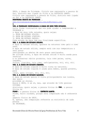 DEUS, o âmago da Trindade. Círculo que representa a pessoa do
Pai, distinto mas ligado ao Filho e ao ESPÍRITO SANTO.
Círculo que representa a pessoa do Filho, distinto mas ligado
ao Pai e ao ESPÍRITO SANTO.
DOUTRINA CRISTÃ DA TRINDADE ..
www.teologiagratisparatodos.com.br@hotmail.com.
8.
VIII, A TRINDADE COMPARADA À ÁGUA EM SEUS TRÊS ESTADOS.
Outra forma ilustrativa que nos pode ajudar a compreender a
TRINDADE é
a água em seus três estados, quais sejam:
1, ÁGUA EM ESTADO SÓLIDO.
2, ÁGUA EM ESTADO LÍQUIDO.
3, ÁGUA EM ESTADO GASOSO.
Cada estado da água tem sua finalidade específica.
VIII, 1, A ÁGUA EM ESTADO SÓLIDO.
A água no estado sólido, aparece na natureza como gelo e como
neve.
A água em estado sólido, sempre está com sua temperatura a
zero graus
centígrados ou abaixo de zero graus centígrados.
Em virtude disso, a água em estado sólido é muito usada para
resfriar
e ou preservar vários produtos, tais como peixe, carne,
legumes,
frutos, líquidos, tais como, refrigerantes, etc, etc, etc.
VIII, 2, A ÁGUA EM ESTADO LÍQUIDO.
A água em estado líquido é muito vista na natureza.
A água em estado líquido é usada para beber, quando potável,
para
lavar, para irrigar, etc, etc, etc.
VIII, 3, A ÁGUA EM ESTADO GASOSO.
A água em estado gazoso é vista principalmente nas nuvens,
das quais
procedem as chuvas.
Assim é DEUS, é um só, mas, age através de três pessoas
DIVINAS
distintas, quais sejam, a pessoa Divina do PAI, a pessoa
Divina do
FILHO e a pessoa Divina do ESPÍRITO SANTO.
Porém, muito cuidado, porque esta comparação não é referente
ao
aspecto físico de DEUS.
É, apenas, uma comparação referente ao ministério de cada
pessoa
da TRINDADE.
Reverendo Gilson de Oliveira Pastor da Igreja Presbiteriana de Nova Vida 8
 